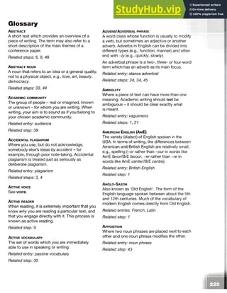 Glossary
A b s t r a c t
A short text which provides an overview of a
piece of writing. The term may also refer to a
short description of the main themes of a
conference paper.
Related steps: 6, 9, 49
A b s t r a c t n o u n
A noun that refers to an idea or a general quality,
not to a physical object, e.g., love, art, beauty,
democracy.
Related steps: 33, 44
A c a d e m ic c o m m u n it y
The group of people - real or imagined, known
or unknown - for whom you are writing. When
writing, your aim is to sound as if you belong to
your chosen academic community.
Related entry: audience
Related step: 39
A c c id e n t a l p l a g ia r is m
Where you use, but do not acknowledge,
somebody else’s ideas by accident - for
example, through poor note-taking. Accidental
plagiarism is treated just as seriously as
deliberate plagiarism.
Related entry: plagiarism
Related steps: 3, 4
A c t iv e v o ic e
See v o ic e .
A c t iv e r e a d e r
When reading, it is extremely important that you
know why you are reading a particular text, and
that you engage directly with it. This process is
known as active reading.
Related step: 9
A c t iv e v o c a b u l a r y
The set of words which you are immediately
able to use in speaking or writing.
Related entry: passive vocabulary
Related step: 30
A d v e r b /A d v e r b ia l p h r a s e
A word class whose function is usually to modify
a verb, but sometimes an adjective or another
adverb. Adverbs in English can be divided into
different types (e.g., function, manner) and often
end with ~/y (e.g., quickly, slowly).
An adverbial phrase is a two-, three- or four-word
term which has an adverb as its main focus.
Related entry: stance adverbial
Related steps: 24, 34, 45
A m b ig u it y
Where a piece of text can have more than one
meaning. Academic writing should not be
ambiguous - it should be clear exactly what
is meant.
Related entry: vagueness
Related steps: 1,21
A m e r ic a n E n g lis h (A m E)
The variety (dialect) of English spoken in the
USA. In terms of writing, the differences between
American and British English are relatively small,
e.g., spelling (~or rather than ~our in words like
AmE favor/BrE. favour, ~er rather than ~re in
words like AmE center/BrE centre).
Related entry: British English
Related step: 1
A n g l o -S a x o n
Also known as ‘Old English’. The form of the
English language spoken between about the 5th
and 12th centuries. Much of the vocabulary of
modern English comes directly from Old English.
Related entries: French, Latin
Related step: 1
A p p o s it io n
Where two noun phrases are placed next to each
other and one noun phrase modifies the other.
Related entry: noun phrase
Related step: 43
 