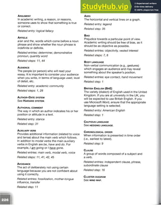 A r g u m e n t
In academic writing, a reason, or reasons,
someone uses to show that something is true
or correct.
Related entry: logical fallacy
A r t ic l e
a/an and the, words which come before a noun
phrase and show whether the noun phrase is
indefinite or definite.
Related entries: determiner, demonstrative
pronoun, quantity word
Related steps: 11, 44
A u d ie n c e
The people (or person) who will read your
essay. It is important to consider your audience
when you write, in terms of language used, level
of detail, etc.
Related entry: academic community
Related steps: 1, 28
A u t h o r - D ate s y s t e m
See H ar va r d s y s t e m .
A u t h o r ia l c o m m e n t
The way in which an author indicates his or her
position or attitude in a text.
Related entry: stance
Related step: 31
A u x il ia r y ve r b
Provides additional information (related to voice
and tense) about the main verb which follows.
In addition to modal verbs the main auxiliary
verbs in English are be, have and do. For
example, I am going or I have gone.
Related entries: main verb, modal verb, voice
Related steps: 11, 41, 42, 45
A v o id a n c e
The act of deliberately not using certain
language because you are not confident about
using it correctly.
Related entries: fossilization, mother-tongue
influence, transfer
A x e s
The horizontal and vertical lines on a graph.
Related entry: legend
Related step: 35
B ias
Prejudice towards a particular point of view.
Academic writing should be free of bias, as it
should be as objective as possible.
Related entries: objectivity, vested interest
Related steps: 7, 8
B o d y la n g u a g e
Non-verbal communication (e.g., gestures)
which engages an audience and may reveal
something about the speaker’s position.
Related entries: eye contact, hand movement
Related step: 1
B r it is h E n g l is h (B r E)
The variety (dialect) of English used in the United
Kingdom. If you are at university in the UK, you
will be expected to use British English. If you
use Microsoft Word, ensure that the appropriate
language setting is selected.
Related entry: American English
Related step: 1
C a u t io u s la n g u a g e
See HEDGING LANGUAGE.
C h r o n o l o g ic a l o r d e r
When information is presented in time order
(i.e., earliest to latest).
Related step: 9
C la u se
A group of words composed of a subject and
a verb.
Related entries: independent clause, phrase,
subordinate clause
Related step: 16
C lu s te r d ia g r a m
See MIND MAP.
Related step: 11
 