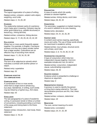 C o h e r e n c e
The logical organization of a piece of writing.
Related entries: cohesion, subject-verb-object,
weighting, word order
Related steps: 2, 18, 28, 29
C o h e s io n
The relationship between parts of a sentence
which helps give it meaning. Cohesion may be
either grammatical (e.g., parallel structures) or
lexical (e.g., linking devices).
Related entries: coherence, linking devices
Related steps: 9, 17, 28, 29, 40, 43, 44, 46
C o l l o c a t io n
Where two or more words frequently appear
together. For example, in English, if someone
smokes a lot they are a heavy smoker (rather
than a large smoker). Collocations are an
effective way of sounding more natural.
Related steps: 11, 29, 34, 35, 38
C o m p a r a tiv e
The form of an adjective (or adverb) which
indicates a contrast with another person or
object.
Related entry: superlative
Related step: 35
C o m p o u n d a d je c t iv e
See c o m p o u n d w o r d .
C o m p o u n d w o r d
A combination of two or more words
which form a single word or phrase (e.g.,
bus stop). Sometimes, in writing, such words
may be linked by a hyphen (e.g., first-class).
Related step: 43
C o n c l u s io n
The last paragraph(s) of a piece of academic
writing. A conclusion tends to follow a number
of conventions, including providing a summary
of the essay and linking back to the thesis
statement.
Related entries: introduction, main body, thesis
statement
C o n j u n c t io n
A class of words which link words,
phrases or clauses together.
Related entries: linking device, word class
Related steps: 28, 30, 34
C o n n o ta tio n
The secondary, suggested or implied meaning
of a word in addition to its core meaning.
Related entry: denotation
Related steps: 24, 31, 32, 35, 36
C o n t e n t w o r d
A content word carries meaning, specifically
nouns and verbs. The use of these words should
be maximized in academic writing.
Related entries: noun phrase, structure word,
verb phrase, word class
Related steps: 2, 9, 13, 24, 36, 37, 38
C o o r d in a t in g c o n j u n c t io n
A type of conjunction which links two
independent clauses together. Common
examples include and, but, for and or.
Related entries: conjunction, independent
clause, subordinating conjunction
Related steps: 26, 43
C o u n t e r - e v id e n c e
Evidence which is presented to challenge or
disprove an argument.
Related step: 8
D e m o n s t r a t iv e p r o n o u n
A pronoun is used to identify the person
or thing that is being referred to. The main
demonstrative pronouns are this, that, these
and those.
Related entries: cohesion, determiner
Related steps: 44
D en o ta tio n
The core, central meaning of a word.
Related entry: connotation
Related steps: 24, 31, 32, 36
Related steps: 2, 19, 20
 