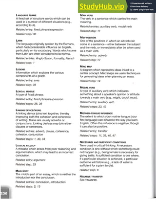 La n g u a g e f r a m e
A fixed set of structure words which can be
used in a number of different situations (e.g.,
according to X).
Related entry: fixed phrase/expression
Related step: 33
Latin
The language originally spoken by the Romans,
which had considerable influence on English,
particularly on its vocabulary. Words which come
from Latin are often considered to be formal.
Related entries: Anglo-Saxon, formality; French
Related step: 1
L e g e n d
Information which explains the various
components of a graph.
Related entry: axes
Related step: 35
L e x ic a l b u n d l e
A type of fixed phrase.
Related entry: fixed phrase/expression
Related steps: 38, 39
L in k in g d e v ic e / w o r d
A linking device joins text together, thereby
improving both the cohesion and coherence
of writing. These are usually adverbs or
conjunctions. Linking devices may join either
clauses or sentences.
Related entries: adverb, clause, coherence,
cohesion, conjunction
Related steps: 1, 30, 34
L o g ic a l fa llac y
A mistake which arises from poor reasoning and
argumentation, which may lead to an incorrect
conclusion.
Related entry: argument
Related step: 25
M a in b o d y
The middle part of an essay, which is neither the
introduction nor the conclusion.
Related entries: conclusion, introduction
Related steps: 2, 13
M a in ve r b
The verb in a sentence which carries the main
meaning.
Related entries: auxiliary verb, modal verb
Related step: 11
M id - p o s it io n
One of the positions in which an adverb can
come in a sentence - either between the subject
and the verb, or immediately after be when used
as a main verb.
Related entry: adverb
Related step: 17
M in d m a p
A diagram which represents ideas linked to a
central concept. Mind maps are useful techniques
for generating ideas when planning an essay.
Related step: 14
M o d a l v e r b
A type of auxiliary verb which indicates
something about a speaker’s opinion or attitude
towards a main verb (e.g., might, could, must).
Related entry: auxiliary verb
Related steps: 23, 42
M o t h e r - t o n g u e in f l u e n c e
The extent to which your mother tongue (your
first language) can influence the way you learn
English. Often this influence is negative, though
it can also be positive.
Related entry: transfer
Related steps: 11, 39, 40, 47
N e c e s s a r y a n d s u f f ic ie n t c o n d it io n s
Term used in critical thinking. A necessary
condition is one without which something could
not happen (e.g., being female is necessary for
giving birth). A sufficient condition is one where,
if a particular situation is achieved, a particular
outcome will follow (e.g., a lack of water is
sufficient for a plant to die).
Related step: 8
N eg ative tr a n s f e r
S e e TRANSFER.
 