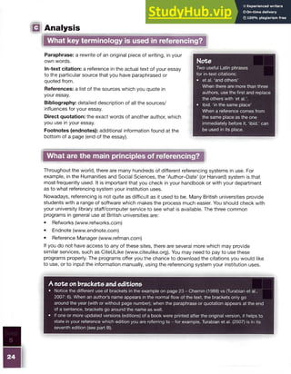 □
Paraphrase: a rewrite of an original piece of writing, in your
own words.
In-text citation: a reference in the actual text of your essay
to the particular source that you have paraphrased or
quoted from.
References: a list of the sources which you quote in
your essay.
Bibliography: detailed description of all the sources/
influences for your essay.
Direct quotation: the exact words of another author, which
you use in your essay.
Footnotes (endnotes): additional information found at the
bottom of a page (end of the essay).
Analysis
What key terminology is used in referencing?
Note
Two useful Latin phrases
for in-text citations:
• et al. ‘and others’
When there are more than three
authors, use the first and replace
the others with ‘et al.’.
• ibid. ‘in the same place’
When a reference comes from
the same place as the one
immediately before it, ‘ibid.’ can
be used in its place.
|whatarethema^^
Throughout the world, there are many hundreds of different referencing systems in use. For
example, in the Humanities and Social Sciences, the ‘Author-Date’ (or Harvard) system is that
most frequently used. It is important that you check in your handbook or with your department
as to what referencing system your institution uses.
Nowadays, referencing is not quite as difficult as it used to be. Many British universities provide
students with a range of software which makes the process much easier. You should check with
your university library staff/computer service to see what is available. The three common
programs in general use at British universities are:
• Refworks (www.refworks.com)
• Endnote (www.endnote.com)
• Reference Manager (www.refman.com)
If you do not have access to any of these sites, there are several more which may provide
similar services, such as CiteULike (www.citeulike.org). You may need to pay to use these
programs properly. The programs offer you the chance to download the citations you would like
to use, or to input the information manually, using the referencing system your institution uses.
A note on brackets and editions
• Notice the different use of brackets in the example on page 23 - Chernin (1988) vs (Turabian et al.,
2007: 6). When an author’s name appears in the normal flow of the text, the brackets only go
around the year (with or without page number); when the paraphrase or quotation appears at the end
of a sentence, brackets go around the name as well.
• If one or more updated versions (editions) of a book were printed after the original version, it helps to
state in your reference which edition you are referring to - for example, Turabian et al. (2007) is in its
seventh edition (see part B).
Step
5
 