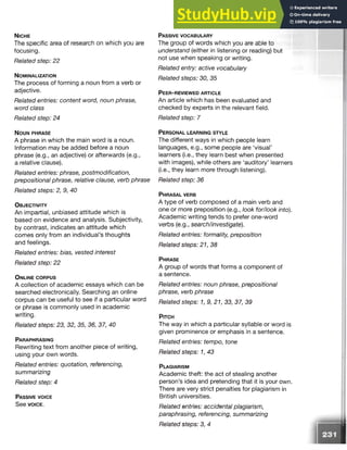 N ic h e
The specific area of research on which you are
focusing.
Related step: 22
N o m in a l iz a t io n
The process of forming a noun from a verb or
adjective.
Related entries: content word, noun phrase,
word class
Related step: 24
N o u n p h r a s e
A phrase in which the main word is a noun.
Information may be added before a noun
phrase (e.g., an adjective) or afterwards (e.g.,
a relative clause).
Related entries: phrase, postmodification,
prepositional phrase, relative clause, verb phrase
Related steps: 2, 9, 40
O b j e c t iv it y
An impartial, unbiased attitude which is
based on evidence and analysis. Subjectivity,
by contrast, indicates an attitude which
comes only from an individual’s thoughts
and feelings.
Related entries: bias, vested interest
Related step: 22
O n l in e c o r p u s
A collection of academic essays which can be
searched electronically. Searching an online
corpus can be useful to see if a particular word
or phrase is commonly used in academic
writing.
Related steps: 23, 32, 35, 36, 37, 40
Pa r a p h r a s in g
Rewriting text from another piece of writing,
using your own words.
Related entries: quotation, referencing,
summarizing
Related step: 4
Pa s s iv e v o ic e
See v o ic e .
Pa s s iv e v o c a b u l a r y
The group of words which you are able to
understand (either in listening or reading) but
not use when speaking or writing.
Related entry: active vocabulary
Related steps: 30, 35
P e e r - r e v ie w e d a r t ic l e
An article which has been evaluated and
checked by experts in the relevant field.
Related step: 7
P e r s o n a l l e a r n in g s t y l e
The different ways in which people learn
languages, e.g., some people are ‘visual’
learners (i.e., they learn best when presented
with images), while others are ‘auditory’ learners
(i.e., they learn more through listening).
Related step: 36
P h r a s a l ve r b
A type of verb composed of a main verb and
one or more preposition (e.g., look for/look into).
Academic writing tends to prefer one-word
verbs (e.g., search/investigate).
Related entries: formality, preposition
Related steps: 21, 38
P hr a s e
A group of words that forms a component of
a sentence.
Related entries: noun phrase, prepositional
phrase, verb phrase
Related steps: 1, 9, 21, 33, 37, 39
P itc h
The way in which a particular syllable or word is
given prominence or emphasis in a sentence.
Related entries: tempo, tone
Related steps: 1, 43
P l a g ia r is m
Academic theft: the act of stealing another
person’s idea and pretending that it is your own.
There are very strict penalties for plagiarism in
British universities.
Related entries: accidental plagiarism,
paraphrasing, referencing, summarizing
Related steps: 3, 4
 