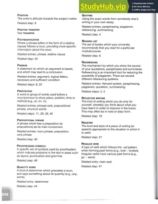 P o s it io n
The writer’s attitude towards the subject matter.
Related step: 8
P o s it iv e t r a n s fe r
S e e TRANSFER.
P o s t m o d if ic a t io n
Where a phrase (often in the form of a relative
clause) follows a noun, providing more specific
information about the noun.
Related entries: phrase, relative clause
Related step: 44
P r e m is e
A statement on which an argument is based,
and which may lead to a conclusion.
Related entries: argument, logical fallacy,
necessary and sufficient condition
Related steps: 8, 25
P r e p o s it io n
A word or group of words used before a
noun/pronoun to show place, position, time or
method (e.g., at, on, in).
Related entries: phrasal verb, prepositional
phrase, structure words
Related steps: 11, 28, 39, 40
P r e p o s it io n a l p h r a s e
A phrase which has a preposition (or
prepositions) as its main component.
Related entries: noun phrase, preposition,
verb phrase
Related step: 40
P r o o f r e a d in g s y m b o l s
A specific set of symbols used by proofreaders
which indicate problems in the text in areas such
as layout, punctuation and grammar.
Related step: 48
Q u a n t it y w o r d
A kind of determiner which precedes a noun,
and says something about its quantity (e.g., any,
some).
Related entry: determiner
Related step: 44
Q u o t in g
Using the exact words from somebody else’s
writing in your own essay.
Related entries: paraphrasing, plagiarism,
referencing, summarizing
Related step: 4
R e a d in g list
The set of books which your university
recommends that you read for a particular
module/course.
Related step: 6
R e f e r e n c in g
The mechanism by which you show the source
of your quotations, paraphrases and summaries.
Referencing is an important tool for reducing the
possibility of plagiarism. There are several
different referencing systems.
Related entries: Harvard system, paraphrasing,
plagiarism, quotation, summarizing
Related steps: 2, 5
R e f l e c t iv e w r it in g
The kind of writing which you do only for
yourself, whereby you think about what you
have learnt in order to improve in the future.
This may often be in note or diary form.
Related step: 16
R eg is te r
The level and style of a piece of writing (or
speech) appropriate to the situation in which it
is used.
Related step: 21
R eg u l a r ve r b
A type of verb which follows the ~ed pattern
when forming past forms (e.g., look ~ looked).
Irregular verbs have various past forms (e.g.,
go ~ went).
Related entry: main verb
Related step: 41
 