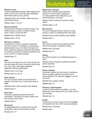 R elative c l a u s e
A type of subordinate clause, often starting with
which, that or who, which provides additional
information about a noun phrase.
Related entries: noun phrase, relative pronoun,
subordinate clause
Related steps: 2, 33, 44
R e la tive p r o n o u n
A word which introduces a relative clause. The
relative pronouns used in English are who,
whom, which, whose and that.
Related entry: relative clause
Related steps: 26, 28
R h e t o r ic a l q u e s t io n
A question for which no answer is expected.
Its main function is to highlight or emphasize a
particular point (e.g., So what is the reason for
this?). Note that question marks are still needed
for rhetorical questions. Rhetorical questions are
more common in spoken English.
Related step: 21
R o o t
The root is the base form of a word. Words with
the same base form are in the same word family,
e.g., noun sign', verb signify, adjective
significant, adverb significantly).
Related entry: word class
Related steps: 9, 29, 36
S c a n - r e a d in g
The act of quickly reading a text looking for
specific information (e.g., a particular name or
data).
Related entries: active reading, skim-reading
Related step: 9
S c e p t ic is m
To adopt a questioning attitude towards
information. The British university system has
this concept at its centre.
Related step: 8
S h o r t h a n d
An abbreviated form of writing which can be
particularly useful for taking notes quickly.
Related step: 10
S ig n p o s t in g la n g u a g e
Words which indicate to the reader the
direction in which a text is going and
can help guide him/her through (e.g., as
mentioned above, this said).
Related entries: authorial comment, linking
device
Related steps: 9, 30
S k im - r e a d in g
The act of reading through a piece of writing
quickly in order to understand the main point.
Related entries: active reading, scan-reading
Related step: 9
S la ng
Very informal words and expressions which
should be avoided in academic writing.
Related entry: formality
Related step: 21
S ta n c e
An author’s position on or attitude towards an
idea.
Related entries: audience, authorial comment,
stance adverbial
Related step: 24
S ta n c e a d v e r b ia l
An adverb used as the first word of a sentence
which provides a general comment on the
whole sentence. For example, Clearly, it can be
seen that...
Related entry: adverb, stance
Related step: 45
S t r e a m o f c o n s c io u s n e s s
A style of writing which is unedited - as if the
ideas have come directly from your brain without
any changes.
Related step: 14
S t r e s s
To pronounce a word or part of a word (syllable)
with greater force than other words or syllables.
Related entry: emphasis
Related step: 1
 