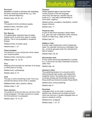 Ta u t o l o g y
Repetition of words or phrases with essentially
the same meaning consecutively, e.g., final
result, absolute beginning.
Related steps: 30, 35, 37
T e m p o
The speed at which somebody speaks.
Related entries: intonation, pitch
Related steps: 1, 43
T e x t E n g l is h
The abbreviated, restricted type of written
English which is commonly used on mobile
phones. This is not acceptable in academic
English.
Related entries: formality, slang
Related steps: 1,21
T h e s is s t a te m e n t
The sentence in your introduction which states
your overall position.
Related entries: introduction, position
Related steps: 15, 19, 20
T itle
Heading which provides an overview of an essay
or other piece of writing.
Related entry: subheadings
Related steps: 9, 13
T o n e
The way in which something is said. Tone may
indicate the stance of the writer or speaker.
Related entries: pitch, position, stance
Related steps: 1, 43
T o p ic s e n t e n c e
The sentence which provides an overview of the
whole paragraph. The topic sentence is usually
the first sentence in a paragraph.
Related steps: 13, 15, 20
T r a n s fe r
Where speakers apply rules from their
mother tongue to the new language
which they are learning. Transfer may be
positive (i.e., may help understanding) or,
more often, negative.
Related entries: avoidance, fossilization, mother-
tongue influence
Related step: 11
T r a n s it iv e v e r b
A type of verb which requires a direct object
(e.g., give, eat, see). Intransitive verbs, however,
require no object (e.g., sleep, arrive, sit).
Related step: 41
U m b r e l l a t e r m
A broad, wide-ranging term which categorizes
ideas. For example, economics, philosophy, law,
etc., could be grouped under the umbrella term
field or subject.
Related steps: 29, 33
U n c o u n t a b l e n o u n
A noun which cannot be preceded by a number
(i.e., it cannot be counted). Examples include air,
water, flour.
Related step: 44
U n iv e r s it y p r e s s
The publishing division of a university which
often produces high-quality, well-researched
academic books. Two particularly well-known
university presses are Cambridge University
Press (CUP) and Oxford University Press (OUP).
Related entry: vanity publishing
Related step: 6
Va g u e n e s s
Language which is not used in a precise or
specific way. Words such as things and stuff
which are common in spoken language have no
place in academic writing.
Related entry: ambiguity
Related steps: 1, 21, 37
 