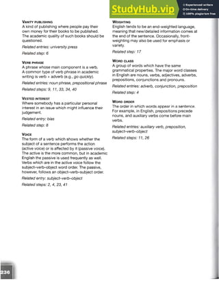 Va n it y p u b l is h in g
A kind of publishing where people pay their
own money for their books to be published.
The academic quality of such books should be
questioned.
Related entries: university press
Related step: 6
V er b p h r a se
A phrase whose main component is a verb.
A common type of verb phrase in academic
writing is verb + adverb (e.g., go quickly).
Related entries: noun phrase, prepositional phrase
Related steps: 9,11, 33, 34, 40
V e s te d in t e r e s t
Where somebody has a particular personal
interest in an issue which might influence their
judgement.
Related entry: bias
Related step: 8
V o ic e
The form of a verb which shows whether the
subject of a sentence performs the action
(active voice) or is affected by it (passive voice).
The active is the more common, but in academic
English the passive is used frequently as well.
Verbs which are in the active voice follow the
subject-verb-object word order. The passive,
however, follows an object-verb-subject order.
Related entry: subject-verb-object
Related steps: 2, 4, 23, 41
W e ig h t in g
English tends to be an end-weighted language,
meaning that new/detailed information comes at
the end of the sentence. Occasionally, front-
weighting may also be used for emphasis or
variety.
Related step: 17
W o r d c l a s s
A group of words which have the same
grammatical properties. The major word classes
in English are nouns, verbs, adjectives, adverbs,
prepositions, conjunctions and pronouns.
Related entries: adverb, conjunction, preposition
Related step: 4
W o r d o r d e r
The order in which words appear in a sentence.
For example, in English, prepositions precede
nouns, and auxiliary verbs come before main
verbs.
Related entries: auxiliary verb, preposition,
subject-verb-object
Related steps: 11,26
 