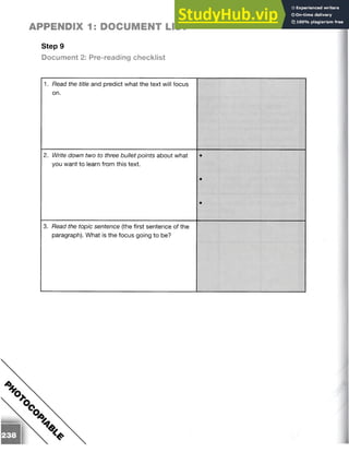 Step 9
Document 2: Pre-reading checklist
APPENDIX 1: DOCUMENT LIST
1. Read the title and predict what the text will focus
on.
2. Write down two to three bullet points about what •
you want to learn from this text.
•
•
3. Read the topic sentence (the first sentence of the
paragraph). What is the focus going to be?
 