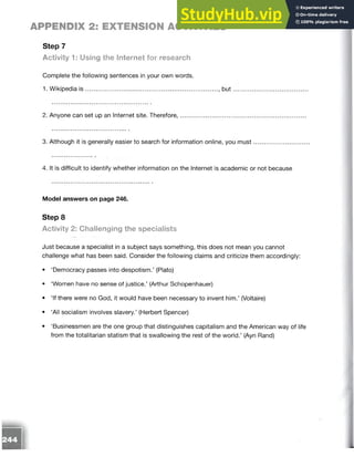 APPENDIX 2: EXTENSION ACTIVITIES
Step 7
Activity 1: Using the Internet for research
Complete the following sentences in your own words.
1. Wikipedia is .............................................................................. , b u t....................................
2. Anyone can set up an Internet site. Therefore,...................................................................
3. Although it is generally easier to search for information online, you m ust.......................
4. It is difficult to identify whether information on the Internet is academic or not because
Model answers on page 246.
Step 8
Activity 2: ChaHenging the specialists
Just because a specialist in a subject says something, this does not mean you cannot
challenge what has been said. Consider the following claims and criticize them accordingly:
• ‘Democracy passes into despotism.’ (Plato)
• ‘Women have no sense of justice.’ (Arthur Schopenhauer)
• ‘If there were no God, it would have been necessary to invent him.’ (Voltaire)
• ‘All socialism involves slavery.’ (Herbert Spencer)
• ‘Businessmen are the one group that distinguishes capitalism and the American way of life
from the totalitarian statism that is swallowing the rest of the world.’ (Ayn Rand)
 