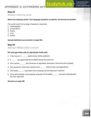 APPENDIX 2: EXTENSION ACTIVITIES
Step 33
Activity 3: Defining words
Define the following words. Your language should be as specific and precise as possible.
The words come from a range of academic disciplines.
1. oceanography
2. jurisprudence
3. history
4. virus
5. dialect
Sample definitions are provided on page 246.
Step 42
Activity 4: Modal verbs in context
Fill each gap below with an appropriate modal verb.
1. If this occurs, it lead to many further problems.
2. It be argued that Stone (2004) follows the same line.
3. The machine be connected as stipulated, otherwise it will not function properly.
4. This research is extremely important and lead to many new applications.
5. The results have been more revealing, but the data were imperfect.
6. If the data had been more carefully analyzed, Smith (2002)
the main argument.
not have misinterpreted
Answers on page 246.
a
2
 