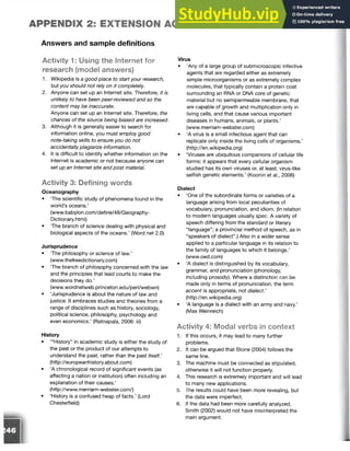 APPENDIX 2: EXTENSION ACTIVITIES
Answers and sample definitions
Activity 1: Using the Internet for
research (model answers)
1. Wikipedia is a good place to start your research,
but you should not rely on it completely.
2. Anyone can set up an Internet site. Therefore, it is
unlikely to have been peer-reviewed and so the
content may be inaccurate.
Anyone can set up an Internet site. Therefore, the
chances of the source being biased are increased.
3. Although it is generally easier to search for
information online, you must employ good
note-taking skills to ensure you do not
accidentallyplagiarize information.
4. It is difficult to identify whether information on the
Internet is academic or not because anyone can
set up an Internet site and post material.
Activity 3: Defining words
Oceanography
• The scientific study of phenomena found in the
world’s oceans.’
(www.babylon.com/define/48/Geography-
Dictionary.html)
• The branch of science dealing with physical and
biological aspects of the oceans.’ (Word net 2.0)
Jurisprudence
• The philosophy or science of law.’
(www.thefreedictionary.com)
• The branch of philosophy concerned with the law
and the principles that lead courts to make the
decisions they do.’
(www.wordnetweb.princeton.edu/perl/webwn)
• ‘Jurisprudence is about the nature of law and
justice. It embraces studies and theories from a
range of disciplines such as history, sociology,
political science, philosophy, psychology and
even economics.’ (Ratnapala, 2006: iii)
History
• ‘“History” in academic study is either the study of
the past or the product of our attempts to
understand the past, rather than the past itself.’
(http://europeanhistory.about.com)
• ‘A chronological record of significant events (as
affecting a nation or institution) often including an
explanation of their causes.’
(http://www.merriam-webster.com/)
• ‘History is a confused heap of facts.’ (Lord
Chesterfield)
Virus
• ‘Any of a large group of submicroscopic infective
agents that are regarded either as extremely
simple microorganisms or as extremely complex
molecules, that typically contain a protein coat
surrounding an RNA or DNA core of genetic
material but no semipermeable membrane, that
are capable of growth and multiplication only in
living cells, and that cause various important
diseases in humans, animals, or plants.’
(www.merriam-webster.com)
• ‘A virus is a small infectious agent that can
replicate only inside the living cells of organisms.’
(http://en.wikipedia.org)
• ‘Viruses are ubiquitous companions of cellular life
forms: it appears that every cellular organism
studied has its own viruses or, at least, virus-like
selfish genetic elements.’ (Koonin et al., 2006)
Dialect
• ‘One of the subordinate forms or varieties of a
language arising from local peculiarities of
vocabulary, pronunciation, and idiom. (In relation
to modern languages usually spec. A variety of
speech differing from the standard or literary
“language”; a provincial method of speech, as in
“speakers of dialect”.) Also in a wider sense
applied to a particular language in its relation to
the family of languages to which it belongs.’
(www.oed.com)
• ‘A dialect is distinguished by its vocabulary,
grammar, and pronunciation (phonology,
including prosody). Where a distinction can be
made only in terms of pronunciation, the term
accent is appropriate, not dialect.'
(http://en.wikipedia.org)
• ‘A language is a dialect with an army and navy.’
(Max Weinreich)
Activity 4: Modal verbs in context
1. If this occurs, it may lead to many further
problems.
2. It can be argued that Stone (2004) follows the
same line.
3. The machine must be connected as stipulated,
otherwise it will not function properly.
4. This research is extremely important and will lead
to many new applications.
5. The results could have been more revealing, but
the data were imperfect.
6. If the data had been more carefully analyzed,
Smith (2002) would not have misinterpreted the
main argument.
 