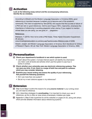 Activation
Look at the following essay extract and the accompanying references.
Identify the six mistakes.
According to (Gibaldi and the Modern Language Association of America 2003), good
referencing is important because it enables you to become part of the academic
community. This view is supported by Tara (2010), who argues that the success or failure of
a PhD can rest on good references. Oshima and Hogue (1991), meanwhile, emphasize the
importance of referencing in avoiding plagiarism when stating ‘if you neglect to mention
whose ideas you are using, you are guilty o f ... plagiarism.’
References
Brabazon, T. (2010). How not to write a PhD thesis. Times Higher Education Supplement,
28 January.
www.timeshighereducation.co.uk/story.asp?sectioncode=26&storycode=410208.
Gibaldi, Joseph, and Modern Language Association of America. MLA Handbook for Writers
of Research Papers. 6th ed. New York: Modern Language Association of America, 2003.
Personalization
HP Check your department’s handbook to see which system is used.
• Learn about this system. A simple Internet search will identify the information
you need. Look at books and articles which use this system to see how it
works in context.
M Check whether your university uses any electronic referencing systems. This
can save you time. If not, there is a range of both free and paid-for software
which you may consider obtaining.
i i Examine your recent writing and assess the quality of your referencing.
Ask yourself the following questions:
• Did I use more than one system?
• Did all my in-text citations appear in my references?
Extension
!■> Step 3 and Step 4 outline the reasons for using source material in your writing which
you will need to reference.
(S) Unit J describes strategies for proofreading. It is important to check your use of
references, as this is often an area where unnecessary mistakes are made.
® Appendix 4, Step 5 lists hyperlinks for all the websites on pages 24-25, along with others
which provide detailed information about referencing systems.
 