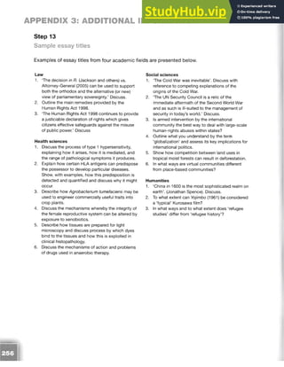APPENDIX 3: ADDITIONAL INFORMATION
Step 13
Sample essay titles
Examples of essay titles from four academic fields are presented below.
Law
1. The decision in R. (Jackson and others) vs.
Attorney-General (2005) can be used to support
both the orthodox and the alternative (or new)
view of parliamentary sovereignty.’ Discuss.
2. Outline the main remedies provided by the
Human Rights Act 1998.
3. The Human Rights Act 1998 continues to provide
a justiciable declaration of rights which gives
citizens effective safeguards against the misuse
of public power.’ Discuss
Health sciences
1. Discuss the process of type 1 hypersensitivity,
explaining how it arises, how it is mediated, and
the range of pathological symptoms it produces.
2. Explain how certain HLA antigens can predispose
the possessor to develop particular diseases.
Show, with examples, how this predisposition is
detected and quantified and discuss why it might
occur.
3. Describe how Agrobacterium tumefaciens may be
used to engineer commercially useful traits into
crop plants.
4. Discuss the mechanisms whereby the integrity of
the female reproductive system can be altered by
exposure to xenobiotics.
5. Describe how tissues are prepared for light
microscopy and discuss process by which dyes
bind to the tissues and how this is exploited in
clinical histopathology.
6. Discuss the mechanisms of action and problems
of drugs used in anaerobic therapy.
Social sciences
1. The Cold War was inevitable’. Discuss with
reference to competing explanations of the
origins of the Cold War.
2. The UN Security Council is a relic of the
immediate aftermath of the Second World War
and as such is ill-suited to the management of
security in today’s world.’ Discuss.
3. Is armed intervention by the international
community the best way to deal with large-scale
human-rights abuses within states?
4. Outline what you understand by the term
‘globalization’ and assess its key implications for
international politics.
5. Show how competition between land uses in
tropical moist forests can result in deforestation.
6. In what ways are virtual communities different
from place-based communities?
Humanities
1. ‘China in 1600 is the most sophisticated realm on
earth’. (Jonathan Spence). Discuss.
2. To what extent can Yojimbo (1961) be considered
a ‘typical’ Kurosawa film?
3. In what ways and to what extent does ‘refugee
studies’ differ from ‘refugee history’?
 