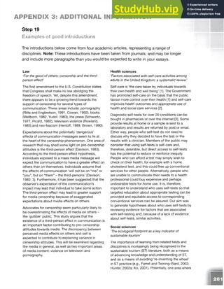 APPENDIX 3: ADDITIONAL INFORMATION
Step 19
Examples of good introductions
The introductions below come from four academic articles, representing a range of
disciplines. Note: These introductions have been taken from journals, and may be longer
and include more paragraphs than you would be expected to write in your essays.
Law
‘For the good of others: censorship and the third-
person effect’
The first amendment to the U.S. Constitution states
that Congress shall make no law abridging the
freedom of speech. Yet, despite this amendment,
there appears to be a growing trend towards the
support of censorship for several types of
communication. These areas include: pornography
(Ritts and Engbretson, 1991, Cowan, 1992), books
(Wellborn, 1982, Yudof, 1983), the press (Schwartz,
1977, Picard, 1982), television violence (Rowland,
1983) and neo-fascism (Hentoff, 1989, Brown, 1990).
Expectations about the potentially ‘dangerous’
effects of communication messages seem to lie at
the heart of the censorship phenomenon. One area of
research that may shed some light on pro-censorship
attitudes is the third-person effect (Davison, 1983).
According to the third-person effect hypothesis,
individuals exposed to a mass media message will
expect the communication to have a greater effect on
others than on themselves. Individuals assume that
the effects of communication ‘will not be on “me” or
“you”, but on “them” - the third-persons’ (Davison,
1983: 3). Furthermore, it has been suggested that the
observer’s expectation of the communication’s
impact may lead that individual to take some action.
The third-person effect may lead to greater support
for media censorship because of exaggerated
expectations about media effects on others.
Advocates for censorship seem particularly likely to
be overestimating the effects of media on others -
the ‘gullible’ public. This study argues that the
existence of a third-person effect in communication is
an important factor contributing to pro-censorship
attitudes towards media. The discrepancy between
perceived media effects on others and self is
expected to contribute to explaining variance in
censorship attitudes. This will be examined regarding
the media in general, as well as two important areas
of media content: violence on television and
pornography.
Health sciences
‘Factors associated with self-care activities among
adults in the United Kingdom: a systematic review’
Self-care is ‘the care taken by individuals towards
their own health and well being’ [1]. The Government
has promoted self-care on the basis that the public
favour more control over their health [1] and self-care
improves health outcomes and appropriate use of
health and social care services [2].
Diagnostic self-tests for over 20 conditions can be
bought in pharmacies or over the internet [3]. Some
provide results at home or a sample is sent to a
laboratory and results are returned by post or email.
Either way, people who self-test do not need to
discuss why they decided to have the test or the
results with a clinician. Members of the public may
consider that using self-tests is self-care and,
therefore, desirable, but direct access to self-tests
has the potential to reduce or reinforce inequity.
People who can afford a test may simply wish to
check on their health, for example with a home
cholesterol test, and this could free up conventional
services for other people. Alternatively, people who
are unable to communicate their needs to a health
professional could buy expensive and perhaps
undesirable tests for home use. It is, therefore,
important to understand who uses self-tests so that
targeted education about appropriate testing can be
provided and equitable access to corresponding
conventional services can be assured. Our aim was
to generate hypotheses about who uses self-tests by
reviewing evidence for factors that are associated
with self-testing and, because of a lack of evidence
about self-tests, similar activities.
Social sciences
‘The ecological footprint as a key indicator of
sustainable tourism'
The importance of learning from related fields and
disciplines is increasingly being recognised in the
sustainable tourism (ST) literature, both as a means
of advancing knowledge and understanding of ST,
and as a means of avoiding ‘re-inventing the wheel’
in ST practice (e.g., Farrell and Twining-Ward, 2003;
Hunter, 2002a; Ko, 2001). Potentially, one area where
 