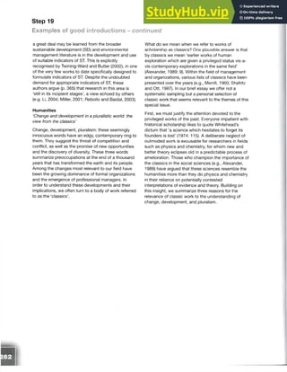 Step 19
Examples of good introductions - continued
a great deal may be learned from the broader
sustainable development (SD) and environmental
management literature is in the development and use
of suitable indicators of ST. This is explicitly
recognised by Twining-Ward and Butler (2002), in one
of the very few works to date specifically designed to
formulate indicators of ST. Despite the undoubted
demand for appropriate indicators of ST, these
authors argue (p. 365) that research in this area is
‘still in its incipient stages’, a view echoed by others
(e.g. Li, 2004; Miller, 2001; Rebollo and Baidal, 2003).
Humanities
‘Change and development in a pluralistic world: the
view from the classics’
Change, development, pluralism: these seemingly
innocuous words have an edgy, contemporary ring to
them. They suggest the threat of competition and
conflict, as well as the promise of new opportunities
and the discovery of diversity. These three words
summarize preoccupations at the end of a thousand
years that has transformed the earth and its people.
Among the changes most relevant to our field have
been the growing dominance of formal organizations
and the emergence of professional managers. In
order to understand these developments and their
implications, we often turn to a body of work referred
to as the ‘classics’.
What do we mean when we refer to works of
scholarship as classics? One plausible answer is that
by classics we mean ‘earlier works of human
exploration which are given a privileged status vis-a-
vis contemporary explorations in the same field’
(Alexander, 1989: 9). Within the field of management
and organizations, various lists of classics have been
presented over the years (e.g., Merrill, 1960; Shafritz
and Ott, 1987). In our brief essay we offer not a
systematic sampling but a personal selection of
classic work that seems relevant to the themes of this
special issue.
First, we must justify the attention devoted to the
privileged works of the past. Everyone impatient with
historical scholarship likes to quote Whitehead’s
dictum that ‘a science which hesitates to forget its
founders is lost’ (1974: 115). A deliberate neglect of
outmoded work is excusable for researchers in fields
such as physics and chemistry, for whom new and
better theory eclipses old in a predictable process of
amelioration. Those who champion the importance of
the classics in the social sciences (e.g., Alexander,
1989) have argued that these sciences resemble the
humanities more than they do physics and chemistry
in their reliance on potentially contested
interpretations of evidence and theory. Building on
this insight, we summarize three reasons for the
relevance of classic work to the understanding of
change, development, and pluralism.
 