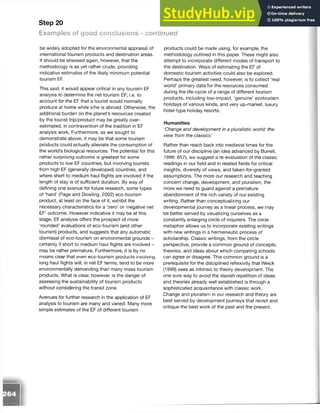 Step 20
Examples of good conclusions - continued
be widely adopted for the environmental appraisal of
international tourism products and destination areas.
It should be stressed again, however, that the
methodology is as yet rather crude, providing
indicative estimates of the likely minimum potential
tourism E
F.
This said, it would appear critical in any tourism EF
analysis to determine the net tourism EF; i.e. to
account for the EF that a tourist would normally
produce at home while s/he is abroad. Otherwise, the
additional burden on the planet’s resources created
by the tourist trip/product may be greatly over­
estimated, in contravention of the tradition in EF
analysis work. Furthermore, as we sought to
demonstrate above, it may be that some tourism
products could actually alleviate the consumption of
the world’s biological resources. The potential for this
rather surprising outcome is greatest for some
products to low EF countries, but involving tourists
from high EF (generally developed) countries, and
where short to medium haul flights are involved if the
length of stay is of sufficient duration. By way of
defining one avenue for future research, some types
of ‘hard’ (Page and Dowling, 2002) eco-tourism
product, at least on the face of it, exhibit the
necessary characteristics for a ‘zero’ or ‘negative net
EF’ outcome. However indicative it may be at this
stage, EF analysis offers the prospect of more
‘rounded’ evaluations of eco-tourism (and other
tourism) products, and suggests that any automatic
dismissal of eco-tourism on environmental grounds -
certainly if short to medium haul flights are involved -
may be rather premature. Furthermore, it is by no
means clear that even eco-tourism products involving
long haul flights will, in net EF terms, tend to be more
environmentally demanding than many mass tourism
products. What is clear, however, is the danger of
assessing the sustainability of tourism products
without considering the transit zone.
Avenues for further research in the application of EF
analysis to tourism are many and varied. Many more
simple estimates of the EF of different tourism
products could be made using, for example, the
methodology outlined in this paper. These might also
attempt to incorporate different modes of transport to
the destination. Ways of estimating the EF of
domestic tourism activities could also be explored.
Perhaps the greatest need, however, is to collect ‘real
world’ primary data for the resources consumed
during the life-cycle of a range of different tourism
products, including low-impact, ‘genuine’ ecotourism
holidays of various kinds, and very up-market, luxury
hotel-type holiday resorts.
Humanities
‘Change and development in a pluralistic world: the
view from the classics’
Rather than reach back into medieval times for the
future of our discipline (an idea advanced by Burrell,
1996: 657), we suggest a re-evaluation of the classic
readings in our field and in related fields for critical
insights, diversity of views, and taken-for-granted
assumptions. The more our research and teaching
concern change, development, and pluralism, the
more we need to guard against a premature
abandonment of the rich variety of our existing
writing. Rather than conceptualizing our
developmental journey as a linear process, we may
be better served by visualizing ourselves as a
constantly enlarging circle of inquirers. The circle
metaphor allows us to incorporate existing writings
with new writings in a hermeneutic process of
scholarship. Classic writings, from the circle
perspective, provide a common ground of concepts,
theories, and ideas about which competing schools
can agree or disagree. This common ground is a
prerequisite for the disciplined reflexivity that Weick
(1999) sees as intrinsic to theory development. The
one sure way to avoid the slavish repetition of ideas
and theories already well established is through a
sophisticated acquaintance with classic work.
Change and pluralism in our research and theory are
best served by development journeys that revisit and
critique the best work of the past and the present.
 