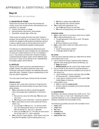 Step 44
APPENDIX 3: ADDITIONAL INFORMATION
Determiners: an overview
A. DEFINITION OF TERMS
Determiners are those little words that precede and
modify nouns; they include articles, demonstratives and
quantifiers. For example:
• Articles: the teacher, a college
• Demonstratives: that person, those people
• Quantifiers: enough eggs, either way
These words are usually short and may seem irrelevant -
however, they actually tell us a lot about nouns. They tell us
whether the speaker is talking about something in general
or about a specific case, as well as about how much or
how many of something the speaker is talking about.
The difficulty of understanding how determiners (and
especially articles) are used in English will vary depending
on what your mother tongue (L1) is like. For example, if
your L1 has articles and uses them similarly to English,
understanding the English system will be relatively easy;
but if your L1 does not use articles at all, understanding
the English system will be difficult.
B. ARTICLES
Articles are the most commonly used determiners in
English. Indeed, the definite article the is the most
commonly used word in English; the indefinite article a{n)
takes fifth place. Therefore, a good understanding of how
they are used is imperative.
The main uses of each type of article are set out below.
Definite article
In general, the is used when referring to things that the
speaker/writer and listener/reader are assumed to know
about already.
• The is used when we refer to something specific
which has already been established or mentioned,
e.g.:
• She told me a story the other day. The story was
very funny.
• The thing youjust mentioned - could you repeat it?
• The is used when we know which particular thing is
meant, e.g.:
• I’vejust been to the zoo (i.e., it is obvious which
zoo I am talking about) versus A zoo should look
after its animals (i.e., any zoo, in general)
• Have you fed the cats (i.e., the cats we own) versus
Do you like cats? (i.e., cats in general)
• The is used for unique objects - when there is only one
thing that the speaker could be talking about, e.g.:
• The Moon rotates around the Earth.
• The Japanese are a friendly people.
• The is used with superlatives, e.g.:
• You’re the best friend I’ve ever had.
• The most annoying thing I ever heard was ...
Indefinite article
• A(n) is used when it is not known which one is meant
[the is used subsequently), e.g.:
• I bought an apple on the way to work. The apple
tastes lovely.
• A thing of beauty is ajoy forever.
• A(n) is used when it does not matter which one is
meant, e.g.:
• Could I borrow a pen, please?
• I’d like an official to help me.
No article
There are some instances where you might think an article
was needed, but it is not.
• Use no article for things in general (when making a
general, wide-ranging point about something), e.g.:
• Dogs are stupid.
• Mobile phones are the curse of the modern world.
• Use no article for the names of countries (except in
the few cases which have a countable noun as part of
the name), e.g.:
• I went travelling to France, Germany, Italy and the
UK (because UK = United Kingdom).
• I once went to America (versus I once went to the
United States of America).
• Uncountable nouns
• Water is wet (not a wator is wot).
• Humans need air to breathe (not humans need an
a* to breathe).
C. QUANTIFIERS
Quantifiers, like articles, precede and modify nouns. They
tell us ‘how many’ or ‘how much’. Selecting the correct
quantifier depends on your understanding the distinction
between countable and uncountable nouns.
The following quantifiers will work with countable nouns:
• many trees
• a few trees
• few trees
• several trees
• a couple of trees
• none of the trees
 