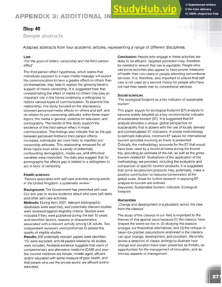 APPENDIX 3: ADDITIONAL INFORMATION
Step 49
Sample abstracts
Adapted abstracts from four academic articles, representing a range of different disciplines.
Law
‘For the good of others: censorship and the third-person
effect’
The third person effect hypothesis, which states that
individuals exposed to a mass media message will expect
the communication to have a greater effect on others than
on themselves, may help to explain the growing trend in
support of media censorship. It is suggested here that
overestimating the effect of media on others may play an
important role in the forces underlying a willingness to
restrict various types of communication. To examine this
relationship, this study focused on the discrepancy
between perceived media effects on others and self, and
its relation to pro-censorship attitudes within three major
topics: the media in general, violence on television, and
pornography. The results of this study support the
existence of the third-person effect in mass
communication. The findings also indicate that as the gap
between perceived firsthand third-person effects
increases, individuals are more likely to manifest pro­
censorship attitudes. This relationship remained for all
three topics even when a variety of potentially
confounding demographic, media use, and attitudinal
variables were controlled. The data also suggest that for
pornography the effects gap is related to a willingness to
act in favor of censoring.
Health sciences
Factors associated with self-care activities among adults
in the United Kingdom: a systematic review’
Background: The Government has promoted self-care.
Our aim was to review evidence about who uses self-tests
and other self-care activities.
Methods: During April 2007, relevant bibliographic
databases were searched, and potentially relevant studies
were reviewed against eligibility criteria. Studies were
included if they were published during the last 15 years
and identified factors, reasons or characteristics
associated with a relevant activity among UK adults. Two
independent reviewers used proformas to assess the
quality of eligible studies.
Results: 206 potentially relevant papers were identified,
157 were excluded, and 49 papers related to 46 studies
were included. Available evidence suggests that users of
complementary and alternative medicine (CAM) and over-
the-counter medicine are female, middle-aged, affluent
and/or educated with some measure of poor health, and
that people who use the private sector are affluent and/or
educated.
Conclusion: People who engage in these activities are
likely to be affluent. Targeted promotion may, therefore,
be needed to ensure that use is equitable. People who
use some activities also appear to have poorer measures
of health than non-users or people attending conventional
services. It is, therefore, also important to ensure that self-
care is not used as a second choice for people who have
not had their needs met by conventional services.
Social sciences
‘The ecological footprint as a key indicator of sustainable
tourism’
This paper argues for ecological footprint (EF) analysis to
become widely adopted as a key environmental indicator
of sustainable tourism (ST). It is suggested that EF
analysis provides a unique, global perspective on
sustainability that is absent with the use of locally derived
and contextualised ST indicators. A simple methodology
to estimate indicative, minimum EF values for international
tourism activities involving air travel is presented.
Critically, the methodology accounts for the EF that would
have been used by a tourist at home during the tourist
trip, providing an estimate of the net, as well as the gross,
tourism-related EF. Illustrations of the application of the
methodology are provided, including the evaluation and
comparison of specific tourism products. It is suggested
that some (eco)tourism products may, potentially, make a
positive contribution to resource conservation at the
global scale. Areas for further research in applying EF
analysis to tourism are outlined.
Keywords: Sustainable tourism; Indicator; Ecological
footprint
Humanities
‘Change and development in a pluralistic world: the view
from the classics’
The study of the classics in our field is important to the
themes of this special issue because (1) the classics have
shaped the world we live in; (2) studying the classics
enlarges our theoretical alternatives; and (3) the critique of
taken-for-granted assumptions enshrined in the classics
can spur change, development, and pluralism. We briefly
review a selection of classic writings to illustrate how
change and pluralism have been presented as threats, as
opportunities for the management of innovation, and as
intrinsic aspects of management.
 