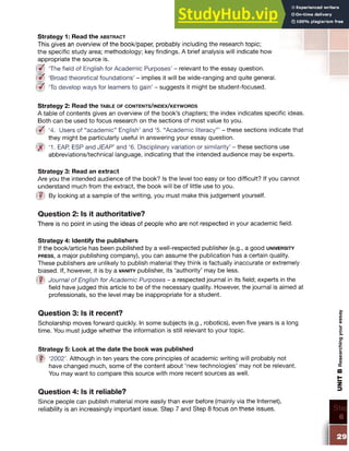 Strategy 1: Read the a b s t r a c t
This gives an overview of the book/paper, probably including the research topic;
the specific study area; methodology; key findings. A brief analysis will indicate how
appropriate the source is.
i3 f ‘The field of English for Academic Purposes’ - relevant to the essay question.
W ‘Broad theoretical foundations’ - implies it will be wide-ranging and quite general.
{ I f ‘To develop ways for learners to gain’ - suggests it might be student-focused.
Strategy 2: Read the ta ble o f c o n t e n t s / in d e x / k e y w o r d s
A table of contents gives an overview of the book’s chapters; the index indicates specific ideas.
Both can be used to focus research on the sections of most value to you.
(Bf ‘4. Users of “academic” English’ and ‘5. “Academic literacy”’ - these sections indicate that
they might be particularly useful in answering your essay question.
ijf ‘1. EAR ESP and JEAP’ and ‘6. Disciplinary variation or similarity’ - these sections use
abbreviations/technical language, indicating that the intended audience may be experts.
Strategy 3: Read an extract
Are you the intended audience of the book? Is the level too easy or too difficult? If you cannot
understand much from the extract, the book will be of little use to you.
|¥) By looking at a sample of the writing, you must make this judgement yourself.
Question 2: Is it authoritative?
There is no point in using the ideas of people who are not respected in your academic field.
Strategy 4: Identify the publishers
If the book/article has been published by a well-respected publisher (e.g., a good u n iv e r s it y
p r e s s , a major publishing company), you can assume the publication has a certain quality.
These publishers are unlikely to publish material they think is factually inaccurate or extremely
biased. If, however, it is by a v a n it y publisher, its ‘authority’ may be less.
■ Journal of English for Academic Purposes - a respected journal in its field; experts in the
field have judged this article to be of the necessary quality. However, the journal is aimed at
professionals, so the level may be inappropriate for a student.
Question 3: Is it recent?
Scholarship moves forward quickly. In some subjects (e.g., robotics), even five years is a long
time. You must judge whether the information is still relevant to your topic.
Strategy 5: Look at the date the book was published
fill ‘2002’. Although in ten years the core principles of academic writing will probably not
have changed much, some of the content about ‘new technologies’ may not be relevant.
You may want to compare this source with more recent sources as well.
Question 4: Is it reliable?
Since people can publish material more easily than ever before (mainly via the Internet),
reliability is an increasingly important issue. Step 7 and Step 8 focus on these issues.
29
UNIT
B
Researching
your
essay
 