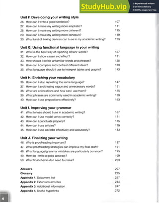 Unit F
. Developing your writing style
26. How can I write a good sentence? 107
27. How can I make my writing more emphatic? 111
28. How can I make my writing more coherent? 115
29. How can I make my writing more cohesive? 119
30. What kind of linking devices can I use in my academic writing? 123
Unit G. Using functional language in your writing
31. What is the best way of reporting others’ words? 127
32. How can I show cause and effect? 131
33. How should I define unfamiliar words and phrases? 135
34. How can I compare and contrast different ideas? 139
35. What language should I use to interpret tables and graphs? 143
Unit H. Enriching your vocabulary
36. How can I stop repeating the same language? 147
37. How can I avoid using vague and unnecessary words? 151
38. What are collocations and how can I use them? 155
39. What phrases are commonly used in academic writing? 159
40. How can I use prepositions effectively? 163
Unit I. Improving your grammar
41. What tenses should I use in academic writing? 167
42. How can I use modal verbs correctly? 171
43. How can I punctuate properly? 175
44. How can I use articles? 179
45. How can I use adverbs effectively and accurately? 183
Unit J. Finalizing your writing
46. Why is proofreading important? 187
47. What proofreading strategies can improve my final draft? 191
48. What language/grammar mistakes are particularly common? 195
49. How do I write a good abstract? 199
50. What final checks do I need to make? 203
Answers 207
Glossary 225
Appendix 1. Document list 237
Appendix 2. Extension activites 244
Appendix 3. Additional information 247
Appendix 4. Useful hyperlinks 272
 