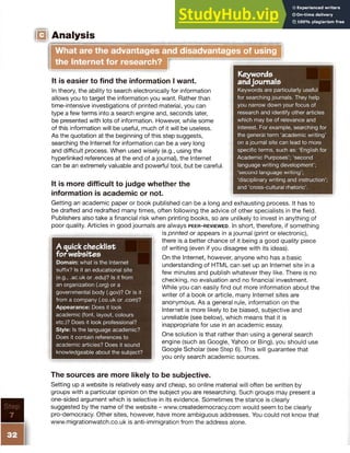 IIIIUM ,
IO Analysis
What are the advantages and disadvantages of using
the Internet for research?
Keywords
andjournals
Keywords are particularly useful
for searching journals. They help
you narrow down your focus of
research and identify other articles
which may be of relevance and
interest. For example, searching for
the general term ‘academic writing’
on a journal site can lead to more
specific terms, such as: ‘English for
Academic Purposes’; ‘second
language writing development’;
‘second language writing’;
‘disciplinary writing and instruction’;
and ‘cross-cultural rhetoric’.
It is easier to find the information I want.
In theory, the ability to search electronically for information
allows you to target the information you want. Rather than
time-intensive investigations of printed material, you can
type a few terms into a search engine and, seconds later,
be presented with lots of information. However, while some
of this information will be useful, much of it will be useless.
As the quotation at the beginning of this step suggests,
searching the Internet for information can be a very long
and difficult process. When used wisely (e.g., using the
hyperlinked references at the end of a journal), the Internet
can be an extremely valuable and powerful tool, but be careful.
It is more difficult to judge whether the
information is academic or not.
Getting an academic paper or book published can be a long and exhausting process. It has to
be drafted and redrafted many times, often following the advice of other specialists in the field.
Publishers also take a financial risk when printing books, so are unlikely to invest in anything of
poor quality. Articles in good journals are always p e e r - r e v ie w e d . In short, therefore, if something
is printed or appears in a journal (print or electronic),
there is a better chance of it being a good quality piece
of writing (even if you disagree with its ideas).
On the Internet, however, anyone who has a basic
understanding of HTML can set up an Internet site in a
few minutes and publish whatever they like. There is no
checking, no evaluation and no financial investment.
While you can easily find out more information about the
writer of a book or article, many Internet sites are
anonymous. As a general rule, information on the
Internet is more likely to be biased, subjective and
unreliable (see below), which means that it is
inappropriate for use in an academic essay.
One solution is that rather than using a general search
engine (such as Google, Yahoo or Bing), you should use
Google Scholar (see Step 6). This will guarantee that
you only search academic sources.
A quickchecklist
for websites
Domain: what is the Internet
suffix? Is it an educational site
(e.g., .ac.uk or .edu)? Is it from
an organization (.org) or a
governmental body (.gov)? Or is it
from a company (.co.uk or .com)?
Appearance: Does it look
academic (font, layout, colours
etc.)? Does it look professional?
Style: Is the language academic?
Does it contain references to
academic articles? Does it sound
knowledgeable about the subject?
The sources are more likely to be subjective.
Setting up a website is relatively easy and cheap, so online material will often be written by
groups with a particular opinion on the subject you are researching. Such groups may present a
one-sided argument which is selective in its evidence. Sometimes the stance is clearly
suggested by the name of the website - www.createdemocracy.com would seem to be clearly
pro-democracy. Other sites, however, have more ambiguous addresses. You could not know that
www.migrationwatch.co.uk is anti-immigration from the address alone.
 