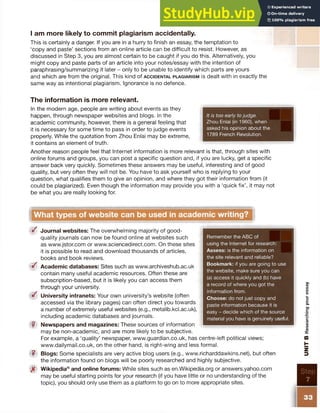 I am more likely to commit plagiarism accidentally.
This is certainly a danger. If you are in a hurry to finish an essay, the temptation to
‘copy and paste’ sections from an online article can be difficult to resist. However, as
discussed in Step 3, you are almost certain to be caught if you do this. Alternatively, you
might copy and paste parts of an article into your notes/essay with the intention of
paraphrasing/summarizing it later - only to be unable to identify which parts are yours
and which are from the original. This kind of a c c id e n t a l p l a g ia r is m is dealt with in exactly the
same way as intentional plagiarism. Ignorance is no defence.
The information is more relevant.
In the modern age, people are writing about events as they
happen, through newspaper websites and blogs. In the
academic community, however, there is a general feeling that
it is necessary for some time to pass in order to judge events
properly. While the quotation from Zhou Enlai may be extreme,
it contains an element of truth.
Another reason people feel that Internet information is more relevant is that, through sites with
online forums and groups, you can post a specific question and, if you are lucky, get a specific
answer back very quickly. Sometimes these answers may be useful, interesting and of good
quality, but very often they will not be. You have to ask yourself who is replying to your
question, what qualifies them to give an opinion, and where they got their information from (it
could be plagiarized). Even though the information may provide you with a ‘quick fix’, it may not
be what you are really looking for.
What types of website can be used in academic writing?
<§f Journal websites: The overwhelming majority of good-
quality journals can now be found online at websites such
as www.jstor.com or www.sciencedirect.com. On these sites
it is possible to read and download thousands of articles,
books and book reviews.
S Academic databases: Sites such as www.archiveshub.ac.uk
contain many useful academic resources. Often these are
subscription-based, but it is likely you can access them
through your university.
S University intranets: Your own university’s website (often
accessed via the library pages) can often direct you towards
a number of extremely useful websites (e.g., metalib.kcl.ac.uk),
including academic databases and journals.
? Newspapers and magazines: These sources of information
may be non-academic, and are more likely to be subjective.
For example, a ‘quality’ newspaper, www.guardian.co.uk, has centre-left political views;
www.dailymail.co.uk, on the other hand, is right-wing and less formal.
? Blogs: Some specialists are very active blog users (e.g., www.richarddawkins.net), but often
the information found on blogs will be poorly researched and highly subjective.
Wikipedia® and online forums: While sites such as en.Wikipedia.org or answers.yahoo.com
may be useful starting points for your research (if you have little or no understanding of the
topic), you should only use them as a platform to go on to more appropriate sites.
Remember the ABC of
using the Internet for research:
Assess: is the information on
the site relevant and reliable?
Bookmark: if you are going to use
the website, make sure you can
(a) access it quickly and (b) have
a record of where you got the
information from.
Choose: do not just copy and
paste information because it is
easy - decide which of the source
material you have is genuinely useful.
It is too early to judge.
Zhou Enlai (in 1960), when
asked his opinion about the
1789 French Revolution.
Step
7
33
UNIT
B
Researching
your
essay
 