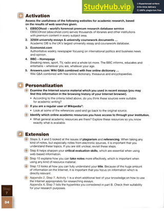 Step
7
ID Activation
Assess the usefulness of the following websites for academic research, based
on the results of web searches given.
1. EBSCOhost - world’s foremost premium research database service
EBSCOhost (ebscohost.com) serves thousands of libraries and other institutions
with premium content in every subject area.
2. 32504 university essays & university coursework documents ...
Academic DB is the UK’s largest university essay and coursework database.
3. Economist.com
Authoritative weekly newspaper focusing on international politics and business news
and opinion.
4. BBC - Homepage
Breaking news, sport, TV, radio and a whole lot more. The BBC informs, educates and
entertains - wherever you are, whatever your age.
5. Answers.com: Wiki Q&A combined with free online dictionary ...
Wiki Q&A combined with free online dictionary, thesaurus and encyclopaedias.
IQ Personalization
!■! Examine the Internet source material which you used in recent essays (you may
find this information in the browsing history of your Internet browser).
• According to the criteria listed above, do you think these sources were suitable
for academic writing?
ijji If you are a regular user of Wikipedia®:
• Look at some of the references used and go back to the original source.
IW Identify which online academic resources you have access to through your institution.
• What general academic resources are there? Explore these resources so you know
exactly what is available.
IB Extension
Steps 3, 4 and 5 looked at the issues of plagiarism and referencing. When taking any
kind of notes, but especially notes from electronic sources, it is important that you
understand these topics. If you are still unclear, revisit these steps.
(S> Step 8 helps sharpen your critical evaluation skills, which are essential when using
web-based information.
Step 10 explains how you can take notes more effectively, which is important when
using any kind of resource material.
(St Step 13 looks at how you can fully understand your title. Because of the huge amount
of information on the Internet, it is important that you focus on information which is
directly relevant.
)■» Appendix 2, Step 7, Activity 1 is a short additional test of your knowledge on how to use
the Internet appropriately for researching essays.
Appendix 4, Step 7 lists the hyperlinks you considered in part B. Check their suitability
for your research purposes.
 