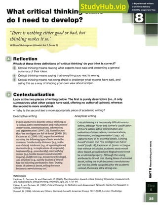 What critical thinking skills
do I need to develop?
‘ There is nothing eithergood or bad but
thinking makes it so.’
William Shakespeare (HamletAct 2, Scene 2)
STE P
IQ Reflection
Which of these three definitions of ‘critical thinking’ do you think is correct?
iW Critical thinking means reading what experts have said and presenting a general
summary of their ideas.
!■) Critical thinking means saying that everything you read is wrong.
W Critical thinking means not being afraid to challenge what experts have said, and
using this as a way of shaping your own view about a topic.
Contextualization
Look at the two pieces of writing below. The first is purely descriptive (i.e., it only
summarizes what other people have said, offering no authorial opinion), whereas
the second is more analytical.
• Why is the second text a more appropriate piece of academic writing?
Descriptive writing
Fisher and Scriven describe critical thinking as
'a skilled, active interpretation and evaluation of
observations, communications, information,
and argumentation' (1997: 20). Russell states
that 'the intelligent are full of doubt' (1998: 28].
Facione et al. (2000:101) argue that without
scrutiny, the following type of texts would be
common: 'intellectually dishonest (e.g., in the
use of data), intolerant (e.g., of opposing ideas),
inattentive (e.g., to implications of proposals),
haphazard (e.g., procedurally), mistrustful of
reason (e.g., hostile toward sound scientific
inquiry), indifferent (e.g., toward new findings),
and simplistic (e.g., naively dualistic).' Orwell
has the following attributed to him: 'During
times of universal deceit, telling the truth
becomes a revolutionary act.'
Analytical writing
Critical thinking is a notoriously difficult term to
define, although Fisher and Scriven’s classification
of it as ‘a skilled, active interpretation and
evaluation of observations, communications,
information, and argumentation’ (1997: 20)
captures many of its essential details. Echoing
Russell’s truism that ‘the intelligent are full of
doubt’ (1998: 28), Facione et al. (2000:101) argue
that without this doubt, academic study would
allow biased, prejudiced and illogical texts to not
be scrutinized properly. Although the saying
attributed to Orwell that ‘during times of universal
deceit, telling the truth becomes a revolutionary
act’ may be a little too political for the academic
context, the idea is still a strong one.
References
Facione, P., Facione, N. and Giancarlo, C. (2000). The disposition toward critical thinking: Character, measurement,
and relationship to critical thinking. Informal Logic, 20, 1: 61-84.
Fisher, A. and Scriven, M. (1997). Critical Thinking: Its Definition and Assessment. Norwich: Centre for Research in
Critical Thinking.
Russell, B. (1998). Mortals and Others: Bertrand Russell’s American Essays 1931-1935. London: Routledge.
 