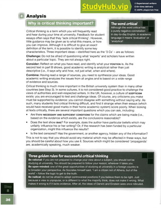 0Analysis
The word critical
Although the word critical has
a purely negative connotation
in day-to-day English, in academic
language it means ‘evaluative’ or
‘analytical’.
Why is critical thinking important?
Critical thinking is a term which you will frequently read
and hear during your time at university. Feedback for student
essays often says that they ‘lack critical thinking’. However,
little guidance may be given as to what this means, or how
you can improve. Although it is difficult to give an exact
definition of the term, it is possible to identify some key
characteristics. Three important ideas - identified here as the ‘3 Cs’ - are as follows:
Challenge: Do not be afraid of questioning what ‘experts’ and scholars have written
about a particular topic. They are not always right.
Consider: Reflect on what you have read, and identify what your p o s it io n is. As the
second text in part B shows, good academic writing is analytical rather than just
descriptive (i.e., it says why and how, not just what, when and where).
Combine: Having read a range of sources, you need to synthesize your ideas. Good
academic writing analyzes the issues from all angles and is based on a wide range
of evidence and sources.
Critical thinking is much more important in the British university system than in many other
countries (see Step 3). In some cultures, it is not considered good practice to challenge the
views of authorities and well-respected writers. In the UK, however, a culture of s c e p t ic is m
exists: you are encouraged to test and challenge ideas. Of course, any criticisms you make
must be supported by evidence: you cannot disagree with something without saying why. As
such, many students find critical thinking difficult, and find it strange when their essays (which
would have received good marks in their home academic system) score poorly. When looking
at texts critically, there are several important questions which you can ask, including:
• Are there n e c e s s a r y a n d s u f f ic ie n t c o n d it io n s for the claims which are being made (i.e.,
based on the evidence which exists, are the conclusions reasonable)?
• Does the text show b ia s ? For example, does the author have particular beliefs which may
unfairly influence his or her writing? Or, if the research has been funded by a particular
organization, might this influence the results?
• Is the text censored? Has the government, or another agency, hidden any of the information?
This is not to say that you should avoid any material which may be affected in these ways, but
you should be careful about how you use it. Sources which might be considered ‘propaganda’
are, academically speaking, much weaker.
 
