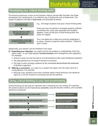 Developing your critical thinking skills
The following technique, known as the Socratic method (named after Socrates, the Greek
philosopher who developed it), is an effective way of testing the truth of statements. This
system is based on the idea of s c e p t ic is m , and proceeds as follows:
Read statement and
assume that it is false
Search for situations in which
the statement is not true, or
where exceptions exist
E.g., ‘All foreign students have poor critical thinking skills.’
There are many thousands of overseas students at British
universities who, every year, graduate with excellent
degrees. If they all had poor critical thinking skills, this
could not happen.
If any such situation can be found,
the statement must be either false
or inaccurate
Thus, the statement is false and could be challenged in
an essay: ‘Sowton’s assertion lacks evidence’; ‘Sowton’s
claim is false.’
Additionally, your reaction can be modified in two ways:
’■ Expanding your objection: you might criticize the evidence or methodology which the
author used - or you might present c o u n t e r - e v id e n c e which strengthens your opposition.
For example:
• Sowton’s study not only focused on a small sample but also usedambiguous questions.
• The data gathered do not support Sowton’s conclusion.
• The high number of foreign students at UK universities demonstrates the weakness
of Sowton’s argument.
ifii Offering a concession: you might try to explain the reason why the writer came to a
wrong decision. For example:
• Although many students come from countries where critical thinkingis not valued as
highly as in the UK, Sowton’s conclusions are still too extreme.
Using critical thinking in your own proofreading
Critical thinking can also play an important role in checking your own writing. For example,
the sentence above can be improved by repeatedly using the Socratic method, until a suitable
sentence is produced.
All foreign students have poor critical thinking skills. This is too direct, too general.
▼
Some foreign students have poor critical thinking skills. While this is true, the statement
is vague and unacademic.
T
Foreign students who come from countries with a different
academic culture have poor critical thinking skills.
The first part is better but the
statement is still too emphatic.
T
There is a tendency for foreign students who come from
countries with a different academic culture to have poor
critical thinking skills.
Step
8
UNIT
B
Researching
your
essay
 