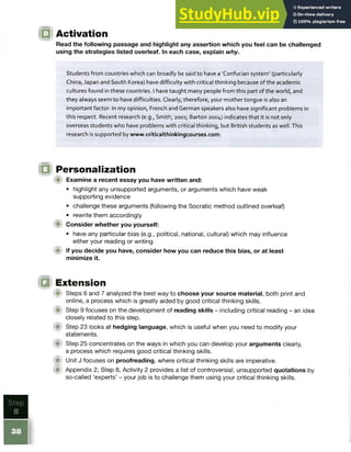 IQ Activation
Read the following passage and highlight any assertion which you feel can be challenged
using the strategies listed overleaf. In each case, explain why.
Students from countries which can broadly be said to have a 'Confucian system' (particularly
China, Japan and South Korea) have difficulty with critical thinking because of the academic
cultures found in these countries. I have taught many people from this part of the world, and
they always seem to have difficulties. Clearly, therefore, your mother tongue is also an
important factor. In my opinion, French and German speakers also have significant problems in
this respect. Recent research (e.g., Smith, 2001; Barton 2004) indicates that it is not only
overseas students who have problems with critical thinking, but British students as well. This
research is supported by www.criticalthinkingcourses.com.
IQ Personalization
{■) Examine a recent essay you have written and:
• highlight any unsupported arguments, or arguments which have weak
supporting evidence
• challenge these arguments (following the Socratic method outlined overleaf)
• rewrite them accordingly
Consider whether you yourself:
• have any particular bias (e.g., political, national, cultural) which may influence
either your reading or writing
<■ If you decide you have, consider how you can reduce this bias, or at least
minimize it.
O Extension
Steps 6 and 7 analyzed the best way to choose your source material, both print and
online, a process which is greatly aided by good critical thinking skills.
■ Step 9 focuses on the development of reading skills - including critical reading - an idea
closely related to this step.
f i t Step 23 looks at hedging language, which is useful when you need to modify your
statements.
A Step 25 concentrates on the ways in which you can develop your arguments clearly,
a process which requires good critical thinking skills.
W Unit J focuses on proofreading, where critical thinking skills are imperative.
m Appendix 2, Step 8, Activity 2 provides a list of controversial, unsupported quotations by
so-called ‘experts’ - your job is to challenge them using your critical thinking skills.
 