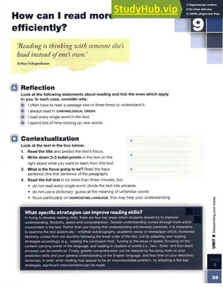 □
How can I read more
efficiently?
i
‘
Reading is thinking with someone else’
s
head instead ofone’
s own. ’
Arthur Schopenhauer
□ Reflection
Look at the following statements about reading and tick the ones which apply
to you. In each case, consider why.
f i I often have to read a passage two or three times to understand it.
■ I always read in c h r o n o l o g ic a l o r d e r .
W I read every single word in the text.
■ I spend lots of time looking up new words.
IQ Contextualization
Look at the text in the box below:
1. Read the title and predict the text’s focus.
2. Write down 2-3 bullet points in the box on the
right about what you want to learn from this text.
3. What is the focus going to be? Read the topic •
sentence (the first sentence of the paragraph).
4. Read the full text in no more than three minutes, but:
• do not read every single word: divide the text into phrases
• do not use a dictionary, guess at the meaning of unfamiliar words
• focus particularly on s ig n p o s t in g l a n g u a g e : this may help your understanding
Step
9
What specific strategies can improve reading skills?
In trying to develop reading skills, there are four key areas which students should try to improve:
understanding, flexibility, speed and comprehension. Greater understanding comes through more active
involvement in the text. Rather than just hoping that understanding will develop passively, it is imperative
to examine the text analytically - whether autobiography, academic essay or newspaper article. Increased
flexibility comes from not slavishly following the linear order of the text, but by adapting your reading
strategies accordingly (e.g., reading the conclusion first). Turning to the issue of speed, focusing on the
content-carrying words of the language, and reading in clusters of words (i.e., two-, three- and four-word
phrases) can be beneficial. Finally, greater comprehension can be realized by focusing more on your
prediction skills and your general understanding of the English language, and less time on your electronic
dictionary. In brief, while reading may appear to be an insurmountable problem, by adopting a few key
strategies, significant improvements can be made.
39
UNIT
B
Researching
your
essay
 
