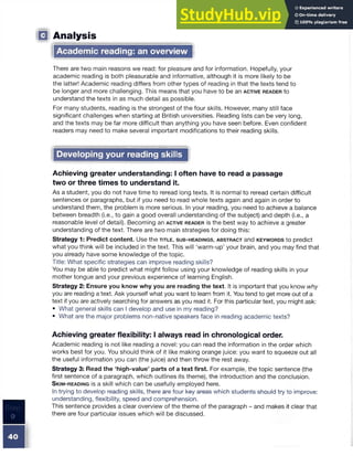 Analysis
Academic reading: an overview
There are two main reasons we read: for pleasure and for information. Hopefully, your
academic reading is both pleasurable and informative, although it is more likely to be
the latter! Academic reading differs from other types of reading in that the texts tend to
be longer and more challenging. This means that you have to be an a c t iv e r e a d e r to
understand the texts in as much detail as possible.
For many students, reading is the strongest of the four skills. However, many still face
significant challenges when starting at British universities. Reading lists can be very long,
and the texts may be far more difficult than anything you have seen before. Even confident
readers may need to make several important modifications to their reading skills.
Developing your reading skills
Achieving greater understanding: I often have to read a passage
two or three times to understand it.
As a student, you do not have time to reread long texts. It is normal to reread certain difficult
sentences or paragraphs, but if you need to read whole texts again and again in order to
understand them, the problem is more serious. In your reading, you need to achieve a balance
between breadth (i.e., to gain a good overall understanding of the subject) and depth (i.e., a
reasonable level of detail). Becoming an a c tiv e r e a d e r is the best way to achieve a greater
understanding of the text. There are two main strategies for doing this:
Strategy 1: Predict content. Use the t it l e , s u b - h e a d in g s , a b s t r a c t and k e y w o r d s to predict
what you think will be included in the text. This will ‘warm-up’ your brain, and you may find that
you already have some knowledge of the topic.
Title: What specific strategies can improve reading skills?
You may be able to predict what might follow using your knowledge of reading skills in your
mother tongue and your previous experience of learning English.
Strategy 2: Ensure you know why you are reading the text. It is important that you know why
you are reading a text. Ask yourself what you want to learn from it. You tend to get more out of a
text if you are actively searching for answers as you read it. For this particular text, you might ask:
• What general skills can I develop and use in my reading?
• What are the major problems non-native speakers face in reading academic texts?
Achieving greater flexibility: I always read in chronological order.
Academic reading is not like reading a novel: you can read the information in the order which
works best for you. You should think of it like making orange juice: you want to squeeze out all
the useful information you can (the juice) and then throw the rest away.
Strategy 3: Read the ‘high-value’ parts of a text first. For example, the topic sentence (the
first sentence of a paragraph, which outlines its theme), the introduction and the conclusion.
S k im - r e a d in g is a skill which can be usefully employed here.
In trying to develop reading skills, there are four key areas which students should try to improve:
understanding, flexibility, speed and comprehension.
This sentence provides a clear overview of the theme of the paragraph - and makes it clear that
there are four particular issues which will be discussed.
 