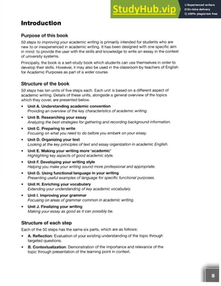 Introduction
Purpose of this book
50 steps to improving your academic writing is primarily intended for students who are
new to or inexperienced in academic writing. It has been designed with one specific aim
in mind: to provide the user with the skills and knowledge to write an essay in the context
of university systems.
Principally, the book is a self-study book which students can use themselves in order to
develop their skills. However, it may also be used in the classroom by teachers of English
for Academic Purposes as part of a wider course.
Structure of the book
50 steps has ten units of five steps each. Each unit is based on a different aspect of
academic writing. Details of these units, alongside a general overview of the topics
which they cover, are presented below.
• Unit A. Understanding academic convention
Providing an overview of the key characteristics of academic writing.
• Unit B. Researching your essay
Analyzing the best strategies for gathering and recording background information.
• Unit C. Preparing to write
Focusing on what you need to do before you embark on your essay.
• Unit D. Organizing your text
Looking at the key principles of text and essay organization in academic English.
• Unit E. Making your writing more ‘academic’
Highlighting key aspects of good academic style.
• Unit F. Developing your writing style
Helping you make your writing sound more professional and appropriate.
• Unit G. Using functional language in your writing
Presenting useful examples of language for specific functional purposes.
• Unit H. Enriching your vocabulary
Extending your understanding of key academic vocabulary.
• Unit I. Improving your grammar
Focusing on areas of grammar common in academic writing.
• Unit J. Finalizing your writing
Making your essay as good as it can possibly be.
Structure of each step
Each of the 50 steps has the same six parts, which are as follows:
• A. Reflection: Evaluation of your existing understanding of the topic through
targeted questions.
• B. Contextualization: Demonstration of the importance and relevance of the
topic through presentation of the learning point in context.
 
