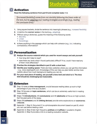 □ Activation
Read the following sentence from part B and complete tasks 1-4.
‘[Increased flexibility] comes from not slavishly following the linear order of
the text, but by adapting your reading strategies accordingly (e.g., reading
the conclusion first)/
1. Using square brackets, divide the sentence into meaningful phrases (e.g., increased flexibility).
2. Underline the c o n t e n t w o r d s in the text (e.g., adapting).
3. Without using a dictionary, guess the meaning of the following words:
• Slavishly
• Linear
• Accordingly
4. Is there anything in the passage which can help with cohesion (e.g., but, indicating
contradictory information)?
□ Personalization
fif Analyze the source material which you used for recent essays and ask yourself:
• how long did it take to read?
• were there any texts which I found particularly difficult? If so, could I have read any
of them more effectively?
fit Practise the strategies identified in part D with a short text.
W Identify your reading speed. There are many websites where you can get this information
- e.g., www.readingsoft.com. Knowledge of this can help you plan better and be more
realistic about how much background reading you can do.
® For your next piece of reading, set yourself a time limit and stickto it.The time
limit should be challenging but reasonable.
IQ Extension
(A Step 12 looks at time management, crucial because reading takes up such a high
percentage of your time as a student.
® Step 18 focuses on topic sentences, which can be an extremely useful tool in reading
more quickly.
W Steps 19 (introductions), 20 (conclusions) and 49 (abstracts) all focus on high-content,
fact-focused parts of the essay.
® Steps 29 (cohesion) and 30 (linking devices) provide extra explanations on s ig n p o s t in g
LANGUAGE.
(Sf Appendix 1, Step 9, Document 2 is a photocopiable document based on part B, which
you can use before reading a text.
® Appendix 3, Step 9 lists high-frequency prefixes and suffixes in academic English;
Appendix 4, Step 9 provides a link to a reading evaluation website.
 