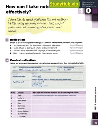 How can I take notes
effectively?
'I dont like the sound ofall those lists he's making
it's like taking too many notes at school;youfeel
youve achieved something when you haven t. ’
Dodie Smith
S TE P
□
□ Reflection
Which of the following are true for you? Consider where these problems may originate.
1. I am dissatisfied with the way in which I currently take notes. Agree / Disagree
2. I find it difficult to distinguish what is and isn’t important. Agree / Disagree
3. I can take notes well in my own language, but not in English. Agree / Disagree
4. When I look at my notes afterwards, they make no sense. Agree / Disagree
Contextualization
Below are some well-taken notes from a lecture. Analyze them, then complete the table.
Topic1 Theimportanceofnote-takingat university Lecturer2 MissIngaStructure
Relevance3 1,500-wordessay(duenextweek)ison‘goodacademicskills’ Date4 25June2011
Summary5 Mainnotes
Definitionofnote-taking +6N
T7is: - brief
- clear®
Sstake26longto wrt7notes 606timeleftto writeessays: ‘drownedindata’9
W
hyisNTimportant? 2v.imp7reasonsfor N
T
:
Edu:2dvpyrideasft
Prac: 2 use4 essays&exam
s®
Note Aspect How can this feature improve the quality of your notes?
1 Topic For organizing your notes properly and remembering the main focus.
2 Lecturer
3 Relevance
4 Date
5 Summary
6 Symbols
7 Abbreviations
8 Bullets/lists
9 Quotation
 