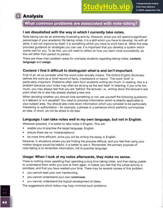 IQ Analysis
What common problems are associated with note-taking?
I am dissatisfied with the way in which I currently take notes.
Note-taking can be an extremely frustrating activity. However, since you will spend a significant
percentage of your academic life taking notes, it is a skill which you have to develop. As with all
skills, it will not improve by itself; it is something which you have to work hard at. While this step
provides guidance on strategies you can use, it is important that you develop a system which
works well for you. To do this, you will need to reflect on how you learn most successfully, as
this will differ from person to person.
There are three main problem areas for overseas students regarding taking notes: content,
language and usage.
Content: I find it difficult to distinguish what is and isn’t important.
First of all, let us consider what the word notes actually means. The Oxford English Dictionary
defines the word as a ‘brief record of facts, impressions or topics’. The word ‘brief’ is
particularly important. Problems often stem from students writing too much. In reading, this is a
problem because your notes may often be as long as the text itself. In listening, if you write too
much, you may always feel that you are ‘behind’ the lecturer, i.e., writing down the lecturer’s last
point when he or she has already started a new one.
When deciding whether you should note something or not, ask yourself the following questions:
is it relevant or is it valuable? You need to prioritize information which is directly applicable to
your subject area. You should also note down information which you consider to be particularly
interesting or authoritative - for example, a phrase or a sentence which perfectly summarizes
an idea. In short, do not be afraid to do less.
Language: I can take notes well in my own language, but not in English.
Wherever possible, it is better to take notes in English. This will:
• enable you to practise the target language, English.
• ensure there are no ‘mistranslations’.
• be more time-efficient, since you will be writing the essay in English.
However, in situations where you are finding the process difficult, and you feel that using your
mother tongue would be helpful, it is better to use it. Remember, the primary purpose of
note-taking is to remember information, not to practise language.
Usage: When I look at my notes afterwards, they make no sense.
There is nothing more upsetting than spending a long time taking notes, and then being unable
to understand them when you look at them again. It makes you feel that the whole activity is
pointless, and that you have wasted your time. There may be several causes of this problem:
• you cannot read your own handwriting.
• you cannot understand your own s h o r t h a n d .
• you cannot understand the logical development of ideas.
The suggestions which follow may help minimize such problems.
 