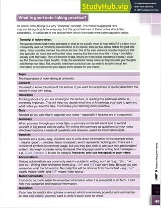 What is good note-taking practice?
As noted, note-taking is a very ‘personal’ concept. The model suggested here
may not be applicable to everyone, but the good features of these notes should be
considered. A transcript of the lecture from which the notes were taken appears below.
Transcript of lecture extract
The question which must first be addressed is: what do we actually mean by note-taking? It is aterm which
is frequently used but commonly misunderstood. In my opinion, there are two critical factors for good note-
taking. Notes should be brief and they should be clear. One of the main problems faced by students is that
they spend far too much time writing their notes, meaning that they have very little - if any - time left to
actually write their essay. They are drowned in data. Moving on to the actual importance of notes, Iwould
say that there are two major benefits. Firstly, the educational: taking notes can help stimulate your thoughts
and develop your ideas. And, secondly, notes have a practical use: you need to be able to recall key
information to incorporate into your essays and to prepare for your exams.
Topic
The importance of note-taking at university.
Lecturer
You need to know the name of the lecturer if you want to paraphrase or quote ideas from the
lecture in your own essay.
Relevance
Thinking about why you are listening to this lecture, or reading this particular article, is
extremely important. This will help you decide what kind of knowledge you hope to gain and
what notes you need to take. It will make your listening more proactive.
When you read through your notes later, a summary on the left-hand side to remind
yourself of key points can be useful. Try writing this summary as questions so your notes
effectively become a series of questions and answers, useful for information recall.
Symbols
Symbols are a quick, easy, dynamic way to write down information. In the example notes,
+ means ‘good’, - denotes ‘leads to/causes’, and 0 represents ‘nothing, no’. There are a
number of symbols in common usage, but you may also wish to use your own personalized
system. You might consider using textspeak (the language used in writing text messages) -
e.g., 2 use 4 essays (= to use for essays). However, only use textspeak in your notes.
Abbreviations
Various abbreviations are commonly used in academic writing, such as ‘e.g.’, ‘etc.’, ‘i.e.’,
and ‘re:’. Writing other shortened forms (e.g., ‘wrt’ and ‘NT’) can save time. Be sure you can
remember what the full word is. Normally this will be obvious from the context - e.g., ‘wrt’
clearly means ‘write’ and ‘NT’ means ‘note-taking’.
UNIT
B
Researching
your
essay
 