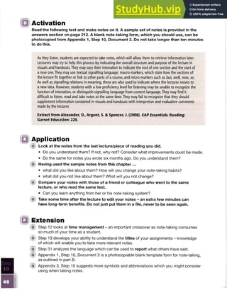 ID Activation
Read the following text and make notes on it. A sample set of notes is provided in the
answers section on page 212. A blank note-taking form, which you should use, can be
photocopied from Appendix 1, Step 10, Document 3. Do not take longer than ten minutes
to do this.
As they listen, students are expected to take notes, which will allow them to retrieve information later.
Lecturers may try to help this process by indicating the overall structure and purpose of the lecture in
visuals and handouts. They may vary their intonation to indicate the end of one section and the start of
a new one. They may use textual signalling language: macro-markers, which state how the sections of
the lecture fit together or link to other parts of a course, and micro-markers such as but, well, now, so.
As well as signalling relations in meaning, these are also used to indicate where the lecturer moves to
a new idea. However, students with a low proficiency level for listening may be unable to recognize the
function of intonation, or distinguish signalling language from content language. They may find it
difficult to listen, read and take notes at the same time. They may fail to recognize that they should
supplement information contained in visuals and handouts with interpretive and evaluative comments
made by the lecturer.
Extract from Alexander, 0.fArgent, S. & Spencer, J. (2008). EAP Essentials. Reading:
Garnet Education: 220.
IQ Application
ift Look at the notes from the last lecture/piece of reading you did.
• Do you understand them? If not, why not? Consider what improvements could be made.
• Do the same for notes you wrote six months ago. Do you understand them?
A Having used the sample notes from this chapter ...
• what did you like about them? How will you change your note-taking habits?
• what did you not like about them? What will you not change?
fit Compare your notes with those of a friend or colleague who went to the same
lecture, or who read the same text.
• Can you learn anything from her or his note-taking system?
lit Take some time after the lecture to edit your notes - an extra few minutes can
have long-term benefits. Do not just put them in a file, never to be seen again.
!{§ Extension
( ft Step 12 looks at time management - an important crossover as note-taking consumes
so much of your time as a student.
( ft Step 13 develops your ability to understand the titles of your assignments - knowledge
of which will enable you to take more relevant notes.
(ft Step 31 analyzes the language which can be used to report what others have said.
( ft Appendix 1, Step 10, Document 3 is a photocopiable blank template form for note-taking,
as outlined in part B.
if t Appendix 3, Step 10 suggests more symbols and abbreviations which you might consider
using when taking notes.
 