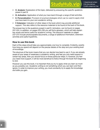 • C. Analysis: Explanation of the topic, delivered by answering the specific questions
posed in part B.
• D. Activation: Application of what you have learnt through a range of test activities.
• E. Personalization: Provision of practical strategies which can be used to apply what
you have learnt to your own academic writing.
• F. Extension: Indication of other steps in the book which may provide additional
support. This also refers to the resource materials to be found at the back of the book.
The answer key to the questions posed in part D, Activation, can be found on pages
207-224. In addition, on pages 225-236 you will find a glossary, which will help explain
key words and terms useful for academic writing. The resource materials on pages
237-272 include photocopiable documents, a range of additional information, extension
activities and useful hyperlinks.
How to use this book
Each of the steps should take you approximately one hour to complete. Evidently, exactly
how long you spend will depend on the precise details of the step and your existing level
of knowledge.
The structure of the book means that you can decide how best to use it. If you are already
aware of your areas of weakness in academic writing, and feel you only need support in
certain key areas, then you should focus on those particular steps. If, however, you feel
you need more support, it will be more beneficial to follow through the book from beginning
to end.
However you use this book, it is important that you try to apply what you learn as much
as you possibly can. Academic writing is not something which you can learn and then
ignore. In order to improve your writing, you must constantly try to apply the knowledge
and skills you gain.
 
