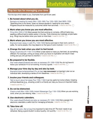 Top ten tips for managing your time
Tick the tips which relate to you. Examples from part B are used.
1. Be honest about what you do.
Background reading for essay (Mon 1500-1800; Tue 1200-1800; Wed 0800-1200)
‘Spending time in the library’ does not always equate to ‘reading for your essay’.
Progress should be measured by outcomes rather than activities. I need to do this. ~
2. Work when you know you are most effective.
Filing (Mon 2000-2130) Most people find that working on complex, difficult tasks (e.g.,
reading a difficult text) is better earlier in the day. Time-intensive but relatively simple tasks
(e.g., filing) may be better when your brain is more tired. I need to do this. (
3. Work where you know you are most effective.
Brainstorm/plan essay in cafe (Thu 1500-1600) Some work best in their room, some in
cafes. For some people, this may depend on the type of work involved. I need to do this. C
4. Change the task when you start to feel bored.
Range of activities (Fri 1100-1415) When a task starts to make you feel tired, do something
different. For example, writing an essay when you have no motivation will result in bad
writing and you will just have to rewrite it. I need to do this. ~
5. Be prepared to be flexible.
Plan week ahead [Outlook] and alter as necessary (Fri 1200-1230) You do not have to
follow your schedule if it is not working. It is only a guide. I need to do this. *
6. Manage your time day by day and also by task.
Brainstorm/plan/write/proofread (Thu all day) ta sk m a n a g e m e n t is important: plan out an
individual task, developing a series of mini-deadlines. I need to do this, f
7. Involve your friends and colleagues.
Talk to Ayumi about her essay (Tue 1100-1130) It can be useful to involve others. Creating
artificial deadlines (e.g., showing a draft to a friend) can help you focus on important tasks.
I need to do this. Q
8. Do not be distracted.
Check e-mail (Mon 1430-1500); Instant Messenger (Tue 1130-1200) When you are working,
work; when you are relaxing, relax. I need to do this. M
9. Use electronic calendars.
Plan week ahead [Outlook] and alter as necessary (Fri 1200-1230) Many people find
electronic calendars a useful tool for managing schedules. I need to do this. C
10. Take time off.
Day off. No work. (Sat all day) It is important to take time off. The brain needs to be
refreshed. Being a good student is about quality, not quantity. I need to do this. T
 