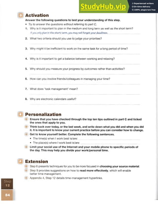 Activation
Answer the following questions to test your understanding of this step.
• Try to answer the questions without referring to part C.
1. W hy is it important to plan in the medium and long term as well as the short term?
If you only plan in the short terrn, you may well forget your deadlines.
2. What two criteria should you use to judge your priorities?
3. Why might it be inefficient to work on the same task for a long period of time?
4. Why is it important to get a balance between working and relaxing?
5. Why should you measure your progress by outcomes rather than activities?
6. How can you involve friends/colleagues in managing your time?
7. What does ‘task management’ mean?
8. Why are electronic calendars useful?
Personalization
W Ensure that you have checked through the top ten tips outlined in part C and ticked
the ones that apply to you.
Think back over today, or the last week, and write down what you did and when you did
it. It is important to know your current practice before you can consider how to change.
m  Get to know yourself better. Complete the following sentences.
• The time(s) when I work best is/are:
• The place(s) where I work best is/are:
■ Limit your social use of the Internet and your mobile phone to specific periods of
the day. This may help you divide your work/personal time.
Extension
Step 6 presents techniques for you to be more focused in choosing your source material.
® Step 9 provides suggestions on how to read more effectively, which will enable
better time management.
W Appendix 4, Step 12 details time-management hyperlinks.
 
