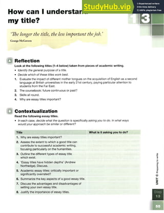 How can 1understand B
my title?
‘The longer the title, the less important thejob. ’
George McGovern
Q Reflection
Look at the following titles (1-4 below) taken from pieces of academic writing.
• Identify the general purpose of a title.
• Decide which of these titles work best.
1. Evaluate the impact of different mother tongues on the acquisition of English as a second
language at British universities in the early 21st century, paying particular attention to
students from the Far East.
2. The coursebook: future continuous or past?
3. Skills all round.
4. Why are essay titles important?
IQ Contextualization
Read the following essay titles.
• In each case, decide what the question is specifically asking you to do. In what ways
would your approach be similar or different?
Title What is it asking you to do?
1. Why are essay titles important?
2. Assess the extent to which a good title can
contribute to successful academic writing,
focusing particularly on the humanities.
3. Outline the different types of essay title
which exist.
4. ‘Essay titles have hidden depths’ (Andrew
Northedge). Discuss.
5. Academic essay titles: critically important or
significantly overrated?
6. Summarize the key aspects of a good essay title.
7. Discuss the advantages and disadvantages of
setting your own essay title.
8. Justify the importance of essay titles.
 