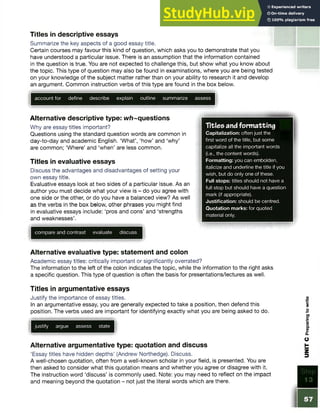 Titles in descriptive essays
Summarize the key aspects of a good essay title.
Certain courses may favour this kind of question, which asks you to demonstrate that you
have understood a particular issue. There is an assumption that the information contained
in the question is true. You are not expected to challenge this, but show what you know about
the topic. This type of question may also be found in examinations, where you are being tested
on your knowledge of the subject matter rather than on your ability to research it and develop
an argument. Common instruction verbs of this type are found in the box below.
account for define describe explain outline summarize assess
Alternative descriptive type: w/)~questions
Why are essay titles important?
Questions using the standard question words are common in
day-to-day and academic English. ‘What’, ‘how’ and ‘why’
are common; ‘Where’ and ‘when’ are less common.
Titles in evaluative essays
Discuss the advantages and disadvantages of setting your
own essay title.
Evaluative essays look at two sides of a particular issue. As an
author you must decide what your view is - do you agree with
one side or the other, or do you have a balanced view? As well
as the verbs in the box below, other phrases you might find
in evaluative essays include: ‘pros and cons’ and ‘strengths
and weaknesses’.
compare and contrast evaluate discuss
Alternative evaluative type: statement and colon
Academic essay titles: critically important or significantly overrated?
The information to the left of the colon indicates the topic, while the information to the right asks
a specific question. This type of question is often the basis for presentations/lectures as well.
Titles in argumentative essays
Justify the importance of essay titles.
In an argumentative essay, you are generally expected to take a position, then defend this
position. The verbs used are important for identifying exactly what you are being asked to do.
justify argue assess state
Alternative argumentative type: quotation and discuss
‘Essay titles have hidden depths’ (Andrew Northedge). Discuss.
A well-chosen quotation, often from a well-known scholar in your field, is presented. You are
then asked to consider what this quotation means and whether you agree or disagree with it.
The instruction word ‘discuss’ is commonly used. Note: you may need to reflect on the impact
and meaning beyond the quotation - not just the literal words which are there.
Titles and formatting
Capitalization: often just the
first word of the title, but some
capitalize all the important words
(i.e., the content words).
Formatting: you can embolden,
italicize and underline the title if you
wish, but do only one of these.
Full stops: titles should not have a
full stop but should have a question
mark (if appropriate).
Justification: should be centred.
Quotation marks: for quoted
material only.
 