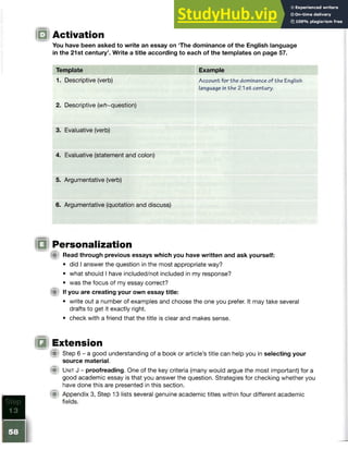 Activation
You have been asked to write an essay on The dominance of the English language
in the 21st century5
. Write a title according to each of the templates on page 57.
Template
1. Descriptive (verb)
2. Descriptive (w/7~question)
3. Evaluative (verb)
4. Evaluative (statement and colon)
5. Argumentative (verb)
6. Argumentative (quotation and discuss)
Personalization
A Read through previous essays which you have written and ask yourself:
• did I answer the question in the most appropriate way?
• what should I have included/not included in my response?
• was the focus of my essay correct?
(A If you are creating your own essay title:
• write out a number of examples and choose the one you prefer. It may take several
drafts to get it exactly right.
• check with a friend that the title is clear and makes sense.
Extension
| p Step 6 - a good understanding of a book or article’s title can help you in selecting your
source material.
M Unit J - proofreading. One of the key criteria (many would argue the most important) for a
good academic essay is that you answer the question. Strategies for checking whether you
have done this are presented in this section.
<■ Appendix 3, Step 13 lists several genuine academic titles within four different academic
fields.
Example
Account for the dominance of the English
language in the 21 s t century.
 