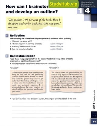 How can I brainstorm ideas
and develop an outline?
S TE P
‘The outline is 95per cent ofthe book. Then I
sit down and write, and that's the easypart. ’
Jeffery Deaver
Q Reflection
The following are statements frequently made by students about planning.
• Which do you agree with?
1. There is no point in planning an essay. Agree / Disagree
2. Planning takes too much time. Agree / Disagree
3. I do not know how to plan. Agree / Disagree
|Q Contextualization
Read these two paragraphs from the essay ‘Academic essay titles: critically
important or significantly overrated?’
• Which paragraph was planned and which was unplanned?
Paragraph 1
Answering the question is the most important
thing an essay can do. One particularly
common problem which students face is that
they answer the question they wanted to get,
rather than the one they actually got. This is
a serious error. The result of this is irrelevant
detail and unfocused argument. It is
commonly known that essays which do not
directly address the question posed receive
poor marks.
Paragraph 2
You have to answer the question when you
write an essay. If you do not, then lots of the
essay will not be relevant and the argument
will be unfocused. Students often try to
answer the question which they wanted to
have rather than the question which they
actually have in front ofthem. This is a really
big mistake and you’re almost certain to get
lower marks.
• How did you make your decision? Explain, focusing on specific aspects of the text
 