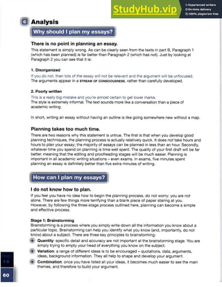 ID Analysis
Why should I plan my essays?
There is no point in planning an essay.
This statement is simply wrong. As can be clearly seen from the texts in part B, Paragraph 1
(which has been planned) is far better than Paragraph 2 (which has not). Just by looking at
Paragraph 2 you can see that it is:
1. Disorganized
If you do not, then lots of the essay will not be relevant and the argument will be unfocused.
The arguments appear in a s t r e a m o f c o n s c io u s n e s s , rather than carefully developed.
2. Poorly written
This is a really big mistake and you’re almost certain to get lower marks.
The style is extremely informal. The text sounds more like a conversation than a piece of
academic writing.
In short, writing an essay without having an outline is like going somewhere new without a map.
Planning takes too much time.
There are two reasons why this statement is untrue. The first is that when you develop good
planning techniques, the planning process is actually relatively quick. It does not take hours and
hours to plan your essay; the majority of essays can be planned in less than an hour. Secondly,
whatever time you spend on planning is time well spent. The quality of your first draft will be far
better, meaning that the editing and proofreading stages will be much easier. Planning is
important in all academic writing situations - even exams. In exams, five minutes spent
planning an essay is definitely better than five extra minutes of writing.
How can I plan my essays?
I do not know how to plan.
If you feel you have no idea how to begin the planning process, do not worry: you are not
alone. There are few things more terrifying than a blank piece of paper staring at you.
However, by following the three-stage process outlined here, planning can become a simple
and effective process.
Stage 1: Brainstorming
Brainstorming is a process where you simply write down all the information you know about a
particular topic. Brainstorming can help you identify what you know (and, importantly, do not
know) about a subject. There are three key principles to brainstorming:
4St Quantity: specific detail and accuracy are not important at the brainstorming stage. You are
simply trying to empty your head of everything you know on the subject.
(■I Variation: a range of different ideas is to be encouraged - quotations, data, arguments,
ideas, background information. They all help to shape and develop your argument.
Combination: once you have listed all your ideas, it becomes much easier to see the main
themes, and therefore to build your argument.
 