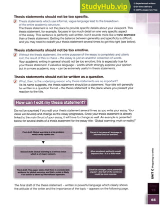 Thesis statements should not be too specific.
Q? Thesis statements which use informal, vague language lead to the breakdown
of the entire academic structure.
The thesis statement is not the place to provide specific details about your viewpoint. This
thesis statement, for example, focuses in too much detail on one very specific aspect
of the essay. This sentence is perfectly well written, but it sounds more like a t o p ic s e n t e n c e
than a thesis statement. Getting the balance between generality and specificity is difficult,
and you may need to redraft your thesis statement several times to get this right (see below).
Thesis statements should not be too emotive.
Without the thesis statement, the entire purpose of the essay is completely and utterly
lost; the result of this is chaos - the essay is just an anarchic collection of words.
Your academic writing in general should not be too emotive; this is especially true for
your thesis statement. Evaluative language - words which strongly express your opinion
but in a more academic way - can be extremely useful in thesis statements.
Thesis statements should not be written as a question.
What, then, is the underlying reason why thesis statements are so important?
As its name suggests, the thesis statement should be a statement. Your title will generally
be written in a question format - the thesis statement is the place where you present your
reaction to the title.
How can I edit my thesis statement?
Do not be surprised if you edit your thesis statement several times as you write your essay. Your
ideas will develop and change as the essay progresses. Since your thesis statement is directly
linked to the main thrust of your essay, it will have to change as well. An example is presented
below for several drafts of a thesis statement for the essay title: ‘Global warming: myth or reality?’
First draft: Global warming is a big problem Focus is too general, language is
which really upsets me. informal and too emotive.
T
Second draft: Global warming is a serious issue
which is of major concern.
More academic authority would
improve this - it is a little weak.
▼
Third draft: This paper states that there is considerable
evidence for global warming, and that a crisis is likely
if no action is taken by international agencies.
Could be stronger, more powerfully
argued - 2nd half of the sentence
could be more concise.
The final draft of the thesis statement - written in powerful language which clearly shows
the attitude of the writer and the importance of the topic - appears on the following page.
65
UNIT
C
Preparing
to
write
 