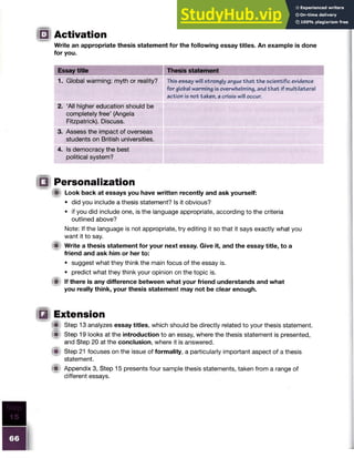□ Activation
Write an appropriate thesis statement for the following essay titles. An example is done
for you.
Essay title Thesis statement
1. Global warming: myth or reality? This essay will strongly argue th at the scientific evidence
for global warming is overwhelming, and th at if multilateral
action is not taken, a crisis will occur.
2. ‘All higher education should be
completely free’ (Angela
Fitzpatrick). Discuss.
3. Assess the impact of overseas
students on British universities.
4. Is democracy the best
political system?
B Personalization
ffit Look back at essays you have written recently and ask yourself:
• did you include a thesis statement? Is it obvious?
• if you did include one, is the language appropriate, according to the criteria
outlined above?
Note: If the language is not appropriate, try editing it so that it says exactly what you
want it to say.
ii Write a thesis statement for your next essay. Give it, and the essay title, to a
friend and ask him or her to:
• suggest what they think the main focus of the essay is.
• predict what they think your opinion on the topic is.
(fit If there is any difference between what your friend understands and what
you really think, your thesis statement may not be clear enough.
B Extension
® Step 13 analyzes essay titles, which should be directly related to your thesis statement.
m
< Step 19 looks at the introduction to an essay, where the thesis statement is presented,
and Step 20 at the conclusion, where it is answered.
Step 21 focuses on the issue of formality, a particularly important aspect of a thesis
statement.
(■ Appendix 3, Step 15 presents four sample thesis statements, taken from a range of
different essays.
 