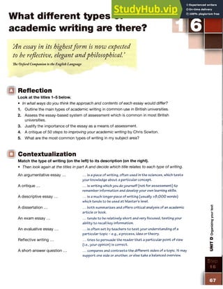 What different types of
academic writing are there?
‘
An essay in its highestform is now expected
to be reflective, elegant andphilosophical. ’
The Oxford Companion to the English Language
IQ Reflection
Look at the titles 1-5 below.
• In what ways do you think the approach and contents of each essay would differ?
1. Outline the main types of academic writing in common use in British universities.
2. Assess the essay-based system of assessment which is common in most British
universities.
3. Justify the importance of the essay as a means of assessment.
4. A critique of 50 steps to improving your academic writing by Chris Sowton.
5. What are the most common types of writing in my subject area?
Contextualization
Match the type of writing (on the left) to its description (on the right).
• Then look again at the titles in part A and decide which title relates to each type of writing.
An argumentative essay
A critique ...
A descriptive essay ...
A dissertation ...
An exam essay ...
An evaluative essay
Reflective writing ...
A short-answer question
... is a piece of writing, often used in the sciences, which te s ts
your knowledge about a particular concept.
... is writing which you do yourself (not for assessm ent) to
remember information and develop your own learning skills.
... is a much longer piece of writing (usually >3,000 words)
which tends to be used a t M aster’s level.
... both summarizes and offers critical analysis of an academic
article or book.
... tends to be relatively short and very focused, testing your
ability to recall key information.
... is often set by teachers to te s t your understanding of a
particular topic - e.g., a process, idea or theory.
... tries to persuade the reader th a t a particular point of view
(i.e., your opinion) is correct.
... compares and contrasts the different sides of a topic. It may
support one side or another, or else take a balanced overview.
Eep
16
67
UNIT
D
Organizing
your
text
 
