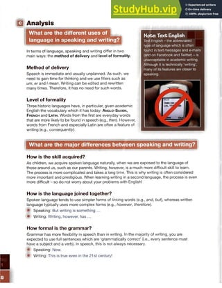 □ Analysis
What are the different uses of w§
language in speaking and writing?
Note: Text English
Text English - the abbreviated
type of language which is often
found in text messages and e-mails
(and on Facebook and Twitter) - is
unacceptable in academic writing.
Although it is technically ‘writing’,
many of its features are closer to
speaking.
In terms of language, speaking and writing differ in two
main ways: the method of delivery and level of formality.
Method of delivery
Speech is immediate and usually unplanned. As such, we
need to gain time for thinking and we use fillers such as
um, er and I mean. Writing can be edited and rewritten
many times. Therefore, it has no need for such words.
Level of formality
Three historic languages have, in particular, given academic
English the vocabulary which it has today: A nglo-Saxon,
French and Latin. Words from the first are everyday words
that are more likely to be found in speech (e.g., then). However,
words from French and especially Latin are often a feature of
writing (e.g., consequently).
What are the major differences between speaking and writing?
How is the skill acquired?
As children, we acquire spoken language naturally, when we are exposed to the language of
those around us, such as our parents. Writing, however, is a much more difficult skill to learn.
The process is more complicated and takes a long time. This is why writing is often considered
more important and prestigious. When learning writing in a second language, the process is even
more difficult - so do not worry about your problems with English!
How is the language joined together?
Spoken language tends to use simpler forms of linking words (e.g., and, but), whereas written
language typically uses more complex forms (e.g., however, therefore).
■ Speaking: But writing is something ...
■ Writing: Writing, however, has ...
How formal is the grammar?
Grammar has more flexibility in speech than in writing. In the majority of writing, you are
expected to use full sentences which are ‘grammatically correct’ (i.e., every sentence must
have a subject and a verb). In speech, this is not always necessary.
*■' Speaking: Now.
<■ Writing: This is true even in the 21st century!
 